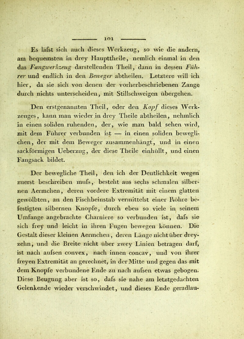 lOl Es läfst sich auch dieses Werkzeug, so wie die andern, am bequemsten in drey Haupttheile, nemlich einmal in den das Fangwerkzeug darstellenden Theil, dann in dessen Füh- rer und endlich in den Beweger abtheilen. Letztere will ich hier, da sie sich von denen der vorherbeschriebenen Zange durch nichts unterscheiden, mit Stillschweigen übergehen. Den erstgenannten Theil, oder den Kopf dieses Werk- zeuges, kann man wieder in drey Tlieile abtheilen, nehmlich in einen soliden ruhenden, der, wie man bald sehen wird, mit dem Führer verbunden ist — in einen soliden bewegli- chen, der mit dem Beweger zusammenhängt, und in einen sackförmigen Ueberzug, der diese Theile einhüllt, und einen Fangsack bildet. Der bewegliche Theil, den ich der Deutlichkeit wegen zuerst beschreiben mufs, besteht aus sechs schmalen silber- nen Aermchen, deren vordere Extremität mit einem glatten gewölbten, an den Fisciibeinstab vermittelst einer Pxölire be- festigten silbernen Knopfe, durch eben so viele in seinem Umfange angebrachte Charniere so verbunden ist, dafs sie sich frey und leicht in ihren Fugen bewegen können. Die G estalt dieser kleinen Aermchen, deren Länge nicht über drey- zehn, und die Breite nicht über zwey Linien betragen darf, ist nach aufsen convex, nach innen concav, und von ihrer fre)mn Extremität an gerechnet, in der Mitte und gegen das mit dem Knopfe verbundene Ende zu nach aufsen etwas gebogen. Diese Beugung aber ist so, dafs sie nahe am letztgedachten Gelenkende wieder verschwindet, und dieses Ende geradlau-