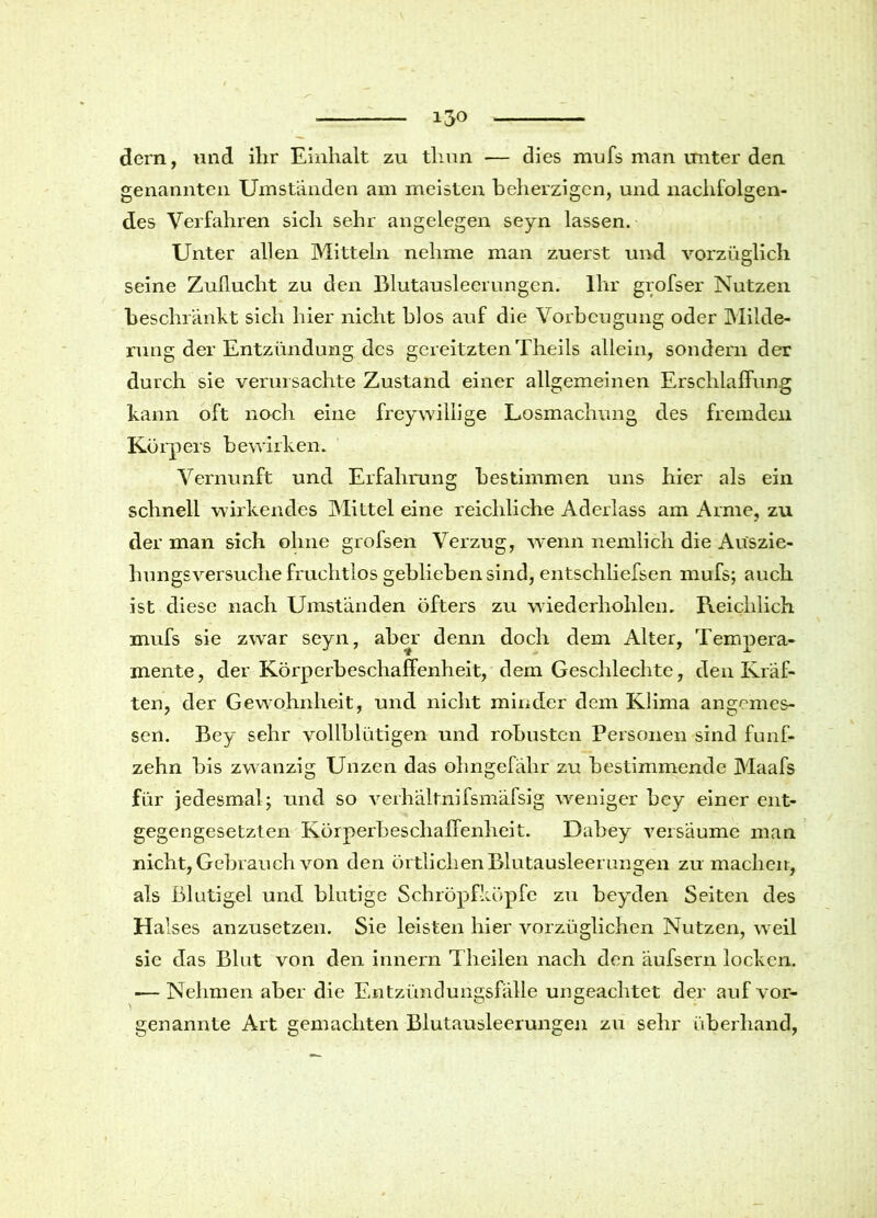 dern, und ihr Einhalt zu tlmn — dies mufs man unter den. genannten Umständen am meisten beherzigen, und nachfolgen- des Verfahren sich sehr angelegen seyn lassen. Unter allen Mitteln nehme man zuerst und vorzüglich seine Zuflucht zu den Blutauslecrungen. Ihr grofser Nutzen beschränkt sich hier nicht hlos auf die Vorbeugung oder Milde- rung der Entzündung des gereitzten Theils allein, sondern der durch sie verursachte Zustand einer allgemeinen Erschlaffung kann oft noch eine freywillige Losmachung des fremden Körpers bewirken. Vernunft und Erfahrung bestimmen uns hier als ein schnell wirkendes Mittel eine reichliche Aderlass am Arme, zu der man sich ohne grofsen Verzug, wenn nemlich die Aüszie- hungsversuche fruchtlos geblieben sind, entschliefsen mufs; auch ist diese nach Umständen öfters zu wiederhohlen. Reichlich mufs sie zwar seyn, aber denn doch dem Alter, Tempera- mente, der Körperbeschaffenheit, dem Geschleckte, den Kräf- ten, der Gewohnheit, und nicht minder dem Klima angemes- sen. Bey sehr vollblütigen und robusten Personen sind fünf- zehn bis zwanzig Unzen das ohngefähr zu bestimmende Maafs für jedesmal; und so verhältnifsmäfsig weniger bey einer ent- gegengesetzten Körperbeschaffenheit. Dahey versäume man nicht, Gebrauch von den örtlichen Blutausleerungen zu machen, als Blutigei und blutige Schröpfköpfe zu beyden Seiten des Halses anzusetzen. Sie leisten hier vorzüglichen Nutzen, weil sie das Blut von den innern T'heilen nach den äufsern locken. — Nehmen aber die Entzündungsfälle ungeachtet der aufvor- genannte Art gemachten Blutausleerungen zu sehr überhand,