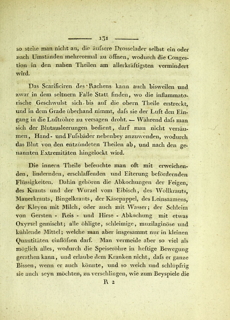 so stehe man nicht an, die äufsere Drosselader selbst ein oder nach Umständen mehreremal zu öffnen, wodurch die Conges- tion in den nahen Theilen am allerkräftigsten vermindert wird. Das Scarificiren des *Prachens kann auch bisweilen und zwar in dem seltnem Falle Statt finden, wo die inflammato- rische Geschwulst sich, bis auf die obern Theile erstreckt, und in dem Grade überhand nimmt, dafs sie der Luft den Ein- gang in die Luftröhre zu versagen droht. — Während dafs man sich der Blutausleerungen bedient, darf man nicht versäu- men, Hand- undFufsbäder nebenbey anzuwenden, wodurch das Blut von den entzündeten Theilen ab, und nach den ge- nannten Extremitäten hingelockt wird. Die innern Theile befeuchte man oft mit erweichen- den , lindernden, erschlaffenden und Eiterung befördernden Flüssigkeiten. Dahin gehören die Abkochungen der Feigen, des Krauts und der Wurzel vom Eibisch, des Wollkrauts, Mauerkrauts, Bingelkrauts, der Käsepappel, des Leinsaamens, der Kleyen mit Milch, oder auch mit Wasser; der Schleim von Gersten - Pteis - und Hirse - Abkochung mit etwas Oxymel gemischt; alle öhligte, schleimige, muzilaginöse und kühlende Mittel; welche man aber insgesammt nur in kleinen Quantitäten einflöfsen darf. Man vermeide aber so viel als möglich alles, wodurch die Speiseröhre in heftige Bewegung gerathen kann, und erlaube dem Kranken nicht, dafs er ganze Bissen, wenn er auch könnte, und so weich und schlüpfrig sie auch seyn möchten, zu verschlingen, wie zum Beyspiele die Pv 2