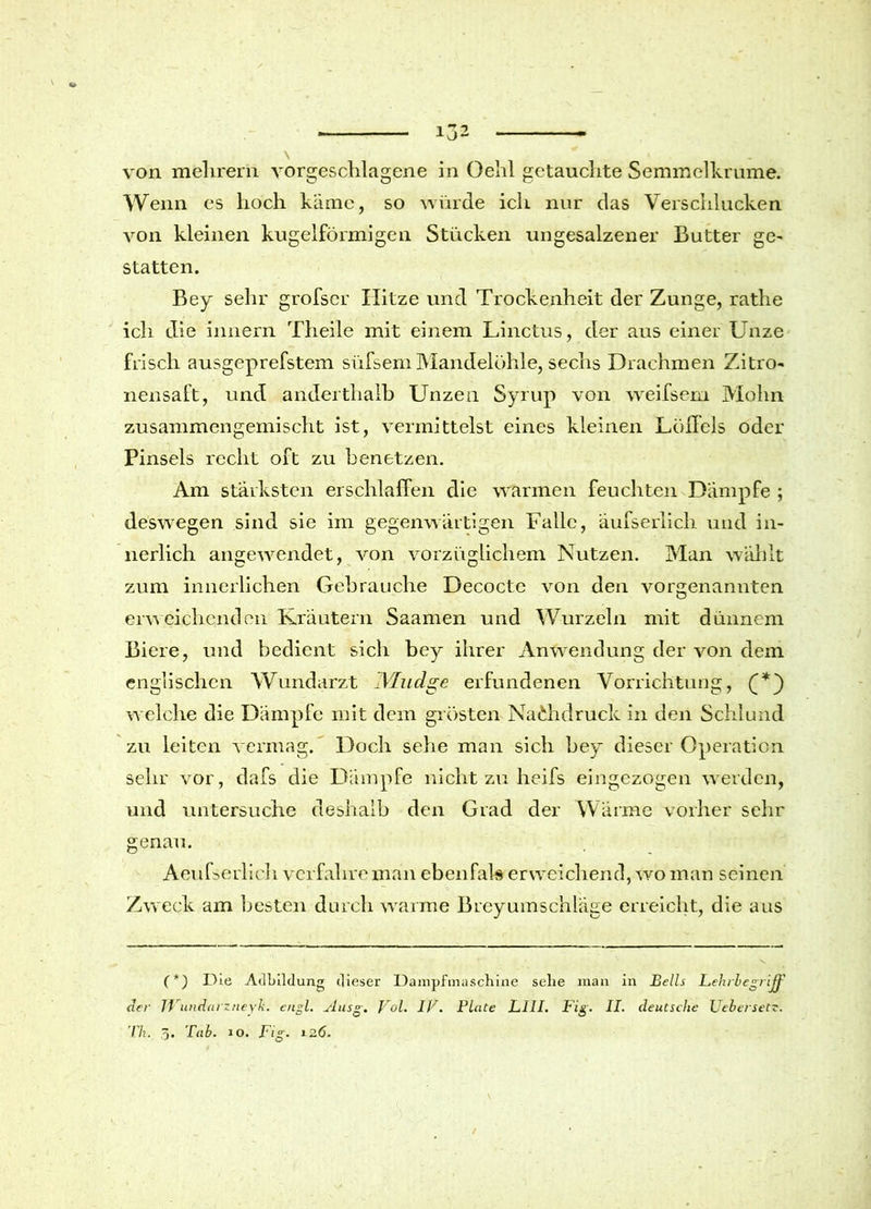 \ .11 von melirern vorgeschlagene in Oelil getauchte Semmelkrume. Wenn es hoch käme, so würde ich nur das Verschlucken von kleinen kugelförmigen Stücken ungesalzener Butter ge- statten. Bey sehr grofscr Hitze und Trockenheit der Zunge, ratlie ich die innern Theile mit einem Linctus, der aus einer Unze frisch ausgeprefstem süfsemMandelöhle, sechs Drachmen Zitro- nensaft, und anderthalb Unzen Syrup von weifsem Mohn zusammengemischt ist, vermittelst eines kleinen Löffels oder Pinsels recht oft zu benetzen. Am stärksten erschlaffen die warmen feuchten Dämpfe ; deswegen sind sie im gegenwärtigen Falle, äufserlicli und in- nerlich angewendet, von vorzüglichem Nutzen. Man wählt zum innerlichen Gebrauche Decocte von den vorgenannten erweichenden Kräutern Saamen und Wurzeln mit dünnem Biere, und bedient sich bey ihrer Anwendung der von dem englischen Wundarzt IVIudge erfundenen Vorrichtung, (*) welche die Dämpfe mit dem grösten Nachdruck in den Schlund zu leiten vermag. Doch sehe man sich bey dieser Operation sehr vor, dafs die Dämpfe nicht zu heifs eingezogen werden, und untersuche deshalb den Grad der Wärme vorher sehr genau. Aeufserlieh verfahre man eben fab erweichend, wo man seinen Zweck am besten durch warme Breyumschläge erreicht, die aus (*) Die Adbildung; dieser Dampfmaschine sehe man in Beils Lehrbegriff der JVundarzneyk. engl. Ausg. Vol. IV. Plate LIII. Fig. II. deutsche Leber setz. Th. 3* Fab. so. Fig. i26. /