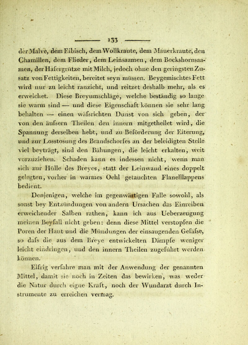 der Malve, dem Eibisch, dem Wollkraute, dem Mauerkraute, den Chamillen, dem Flieder, dem Leinsaamen , dem Bockshornsaa- men, der Hafergrütze mitMilch, jedoch ohne den geringsten Zu- satz von Fettigkeiten, bereitet seyn müssen. Beygemischtes Fett wird nur zu leicht ranzicht, und reitzet deshalb mehr, als es erweichet. Diese Brey Umschläge, welche beständig so lange sie warm sind — und diese Eigenschaft können sie sehr lang behalten — einen wäfsrichten Dunst von sich geben, der von den äufsern Theilen den innern mitgetheilet wird, die Spannung derselben hebt, und zu Beförderung der Eiterung, und zur Losstosung des Brandschorfes an der beleidigten Stelle viel beyträgt, sind eien Bähungen, die leicht erkalten, weit vorzuziehen. Schaden kann es indessen nicht, wenn man sich zur Hülle des Breyes, statt der Leinwand eines doppelt gelegten, vorher in warmes Oehl getauchten Flanelllappens bedient. Denjenigen, welche im gegenwärtigen Falle sowohl, als sonst bey Entzündungen von andern Ursachen das Einreiben erweichender Salben rathen, kann ich aus Ueberzeugung meinen Beyfall nicht geben: denn diese Mittel verstopfen die Foren der Flaut und die Mündungen der einsaugenden Gefäfse, so dafs die aus dem Breye entwickelten Dämpfe weniger leicht eindringen, und den innern Theilen zugeführt werden können. Eifrig verfahre man mit der Anwendung der genannten Mittel, damit sie noch in Zeiten das bewirken, was wieder die Natur durch eigne Kraft, noch der Wundarzt durch In- strumente zu erreichen vermag. I
