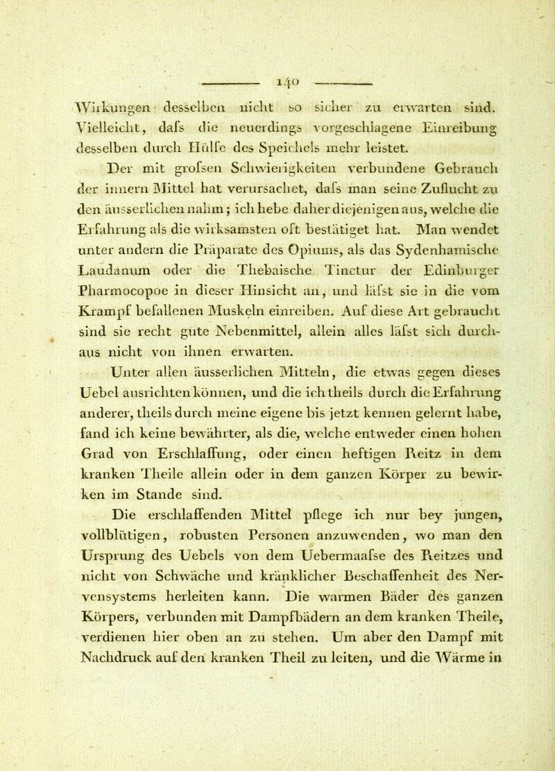 Wirkungen desselben nicht so sicher zu erwarten sind. Vielleicht, dafs die neuerdings vorgeschlagene Einreibung desselben durch Hülfe des Speichels mehr leistet. Der mit grofsen Schwierigkeiten verbundene Gebrauch der innern Mittel hat verursachet, dafs man seine Zuflucht zu den äusserlichennahm; ich hebe daher diejenigen aus, welche die Erfahrung als die wirksamsten oft bestätiget hat. Man wendet unter andern die Präparate des Opiums, als das Sydenhamische Laudanum oder die Thebaische Tinctur der Edinburger Pharmocopoe in dieser Hinsicht an, und läfst sie in die vom Krampf befallenen Muskeln einreiben. Auf diese Art gebraucht sind sie recht gute Nebenmittel, allein alles läfst sich durch- aus nicht von ihnen erwarten. Unter allen äusserlichen Mitteln, die etwas gegen dieses Uebcl ansrichten können, und die ichtheils durch die Erfahrung anderer, theils durch meine eigene bis jetzt kennen gelernt habe, fand ich keine bewährter, als die, welche entweder einen hohen Grad von Erschlaffung, oder einen heftigen IYeitz in dem kranken Theile allein oder in dem ganzen Körper zu bewir- ken im Stande sind. Die erschlaffenden Mittel pflege ich nur bey jungen, vollblütigen, robusten Personen anzuwenden, wo man den Ursprung des Uebels von dem Uebermaafse des Pieitzes und nicht von Schwäche und kränklicher Beschaffenheit des Ner- vensystems herleiten kann. Die warmen Bäder des ganzen Körpers, verbunden mit Dampfbädern an dem kranken Theile, verdienen hier oben an zu stehen. Um aber den Dampf mit Nachdruck auf den kranken Theil zu leiten, und die Wärme in