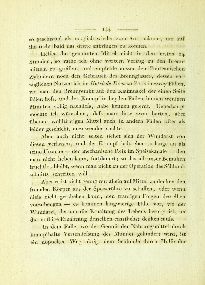 60 geschwind als möglich wieder zum Auftrocknen, um auf ihr recht bald das dritte anbringen zu können. Helfen die genannten Mittel nicht in den ersten 24 Stunden, so rathe ich ohne weitern Verzug zu den Brenn- mitteln zu greifen, und empfehle ausser den Pouteauischen Zylindern noch den Gebrauch des Brennglasses, dessen vor- züglichen Nutzen ich im Hotel de Dien zu Paris in zwey Fällen, wo man den Brennpunkt auf den Kaumuskel der einen Seite fallen liefs, und der Krampf in beyden Fällen binnen wenigen Minuten völlig nacliliefs, habe kennen gelernt. Ueberhaupt möchte ich wünschen, dafs man diese zwar harten, aber überaus wohlthätigen Mittel auch in andern Fällen öfter als leider geschieht, anzuwenden suchte. Aber auch nicht selten siebet sich der Wundarzt von diesen verlassen, und der Krampf hält eben so lange an als seine Ursache — der mechanische Reiz im Speisekanale — den man nicht heben kann, fortdauert; so das all’ unser Bemühen fruchtlos bleibt, wenn man nicht zu der Operation des Schlund- schnitts schreiten will. Aber es ist nicht genug nur allein auf Mittel zu denken den fremden Körper aus der Speiseröhre zu schaffen, oder wenn diefs nicht geschehen kann, den traurigen Folgen desselben vorzubeugen — es kommen langwierige Fälle vor, wo der Wundarzt, der um die Erhaltung des Lebens besorgt ist, an die nöthige Ernährung desselben ernstlichst denken mufs. In dem Falle, wro der Genufs der Nahrungsmittel durch krampfhafte Verschliefsung des Mundes gehindert wird, ist ein doppelter Weg übrig dem Schlunde durch Hülfe der