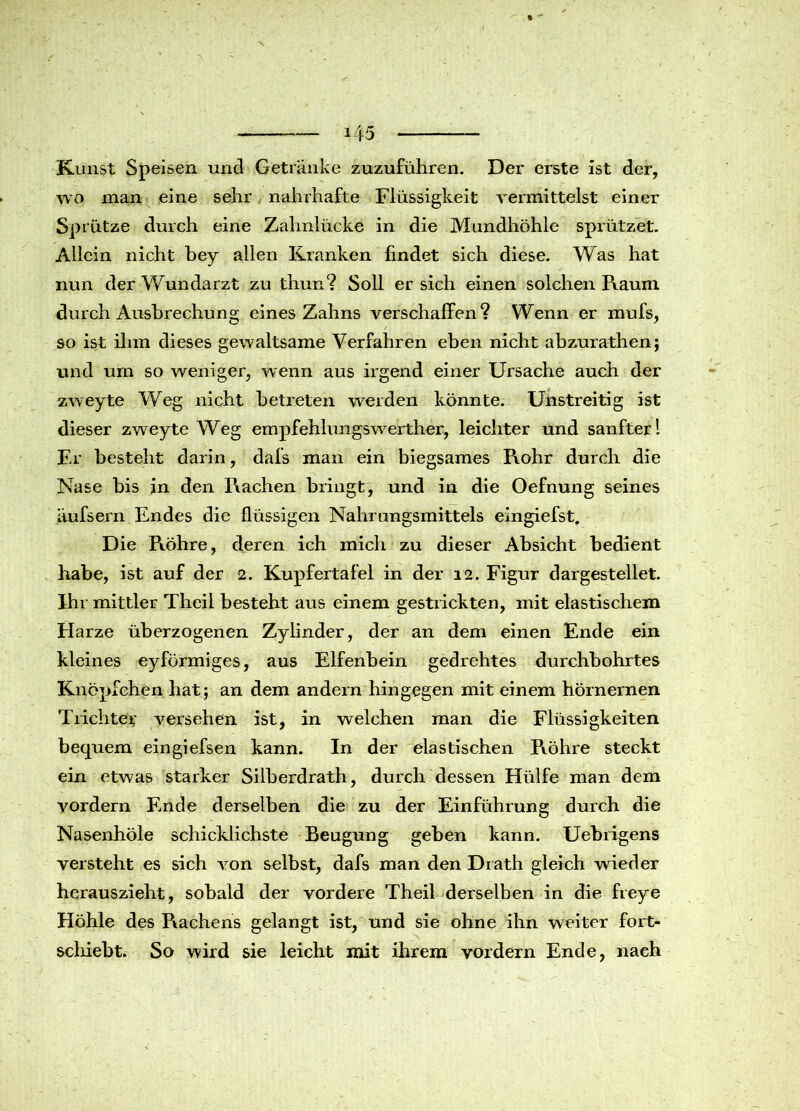 Kunst Speisen und Getränke zuzuführen. Der erste ist der, wo man eine sehr nahrhafte Flüssigkeit vermittelst einer Sprütze durch eine Zahnlücke in die Mundhöhle sprützet. Allein nicht bey allen Kranken findet sich diese. Was hat nun der Wundarzt zu thun? Soll er sich einen solchen Raum durch Ausbrechung eines Zahns verschallen? Wenn er mufs, so ist ihm dieses gewaltsame Verfahren eben nicht abzurathen; und um so weniger, wenn aus irgend einer Ursache auch der zweyte Weg nicht betreten werden könnte. Unstreitig ist dieser zweyte Weg empfehlungswerther, leichter und sanfter! Er besteht darin, dafs man ein biegsames Rohr durch die Nase bis in den Rachen bringt, und in die Oefnung seines äufsern Endes die flüssigen Nahrungsmittels eingiefst. Die Röhre, deren ich mich zu dieser Absicht bedient habe, ist auf der 2. Kupfertafel in der 12. Figur dargestellet. Ihr mittler Theil besteht aus einem gestrickten, mit elastischem Harze überzogenen Zylinder, der an dem einen Ende ein kleines eyförmiges, aus Elfenbein gedrehtes durchbohrtes Knöpfehen hat; an dem andern hingegen mit einem hörnernen Trichter versehen ist, in welchen man die Flüssigkeiten bequem eingiefsen kann. In der elastischen Röhre steckt ein etwas starker Silberdrath, durch dessen Hülfe man dem vordem Ende derselben die zu der Einführung durch die Nasenhöle schicklichste Beugung geben kann. Uebrigens versteht es sich von selbst, dafs man den Drath gleich wieder herauszieht, sobald der vordere Theil derselben in die freye Höhle des Rachens gelangt ist, und sie ohne ihn weiter fort- schiebt. So wird sie leicht mit ihrem vordem Ende, naeh