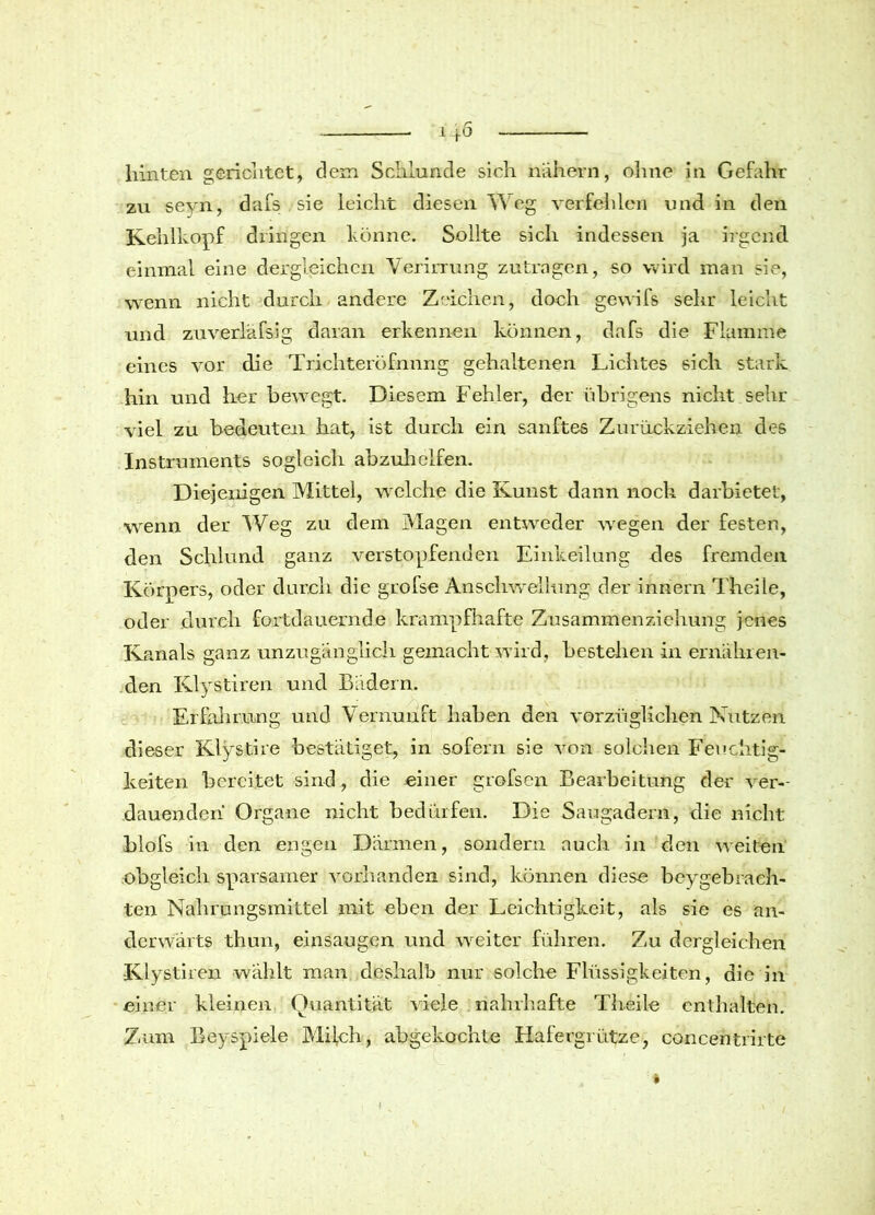 hinten gerichtet, dem Schlunde sich nähern, ohne in Gefahr zu seyn, dafs sie leicht diesen Weg verfehlen und in den Kehlkopf dringen könne. Sollte sich indessen ja irgend, einmal eine dergleichen Verirrung zutragen, so wird man sie, wenn nicht durch andere Zeichen, doch gewifs sehr leicht und zuverläfsig daran erkennen können, dafs die Flamme eines vor die Trichternfnnng gehaltenen Lichtes sich stark hin und her bewegt. Diesem Fehler, der übrigens nicht sehr viel zu bedeuten hat, ist durch ein sanftes Zurückziehen des Instruments sogleich abzuhelfen. Diejenigen Mittel, welche die Kunst dann noch darbietet, wenn der Weg zu dem Magen entweder wegen der festen, den Schlund ganz verstopfenden Einkeilung des fremden Körpers, oder durch die grofse Anschwellung der inriern Theile, oder durch fortdauernde krampfhafte Zusammenziehung jenes Kanals ganz unzugänglich gemacht wird, bestellen in ernähren- den Klystiren und Bädern. Erfahrung und Vernunft haben den vorzüglichen Nutzen dieser Klystire bestätiget, in sofern sie von solchen Feuchtig- keiten bereitet sind, die einer grofsen Bearbeitung der ver- dauenden Organe nicht bedürfen. Die Saugadern, die nicht blofs in den engen Därmen, sondern auch in den weiten obgleich sparsamer vorhanden sind, können diese beygebrach- ten Nahrungsmittel mit eben der Leichtigkeit, als sie es an- derwärts thun, einsaugen und weiter führen. Zu dergleichen Klystiren -wählt man deshalb nur solche Flüssigkeiten, die in einer kleinen Quantität viele nahrhafte Theile enthalten. Zum Bey spiele Milch, abgekochte Hafergrütze, concentrirte