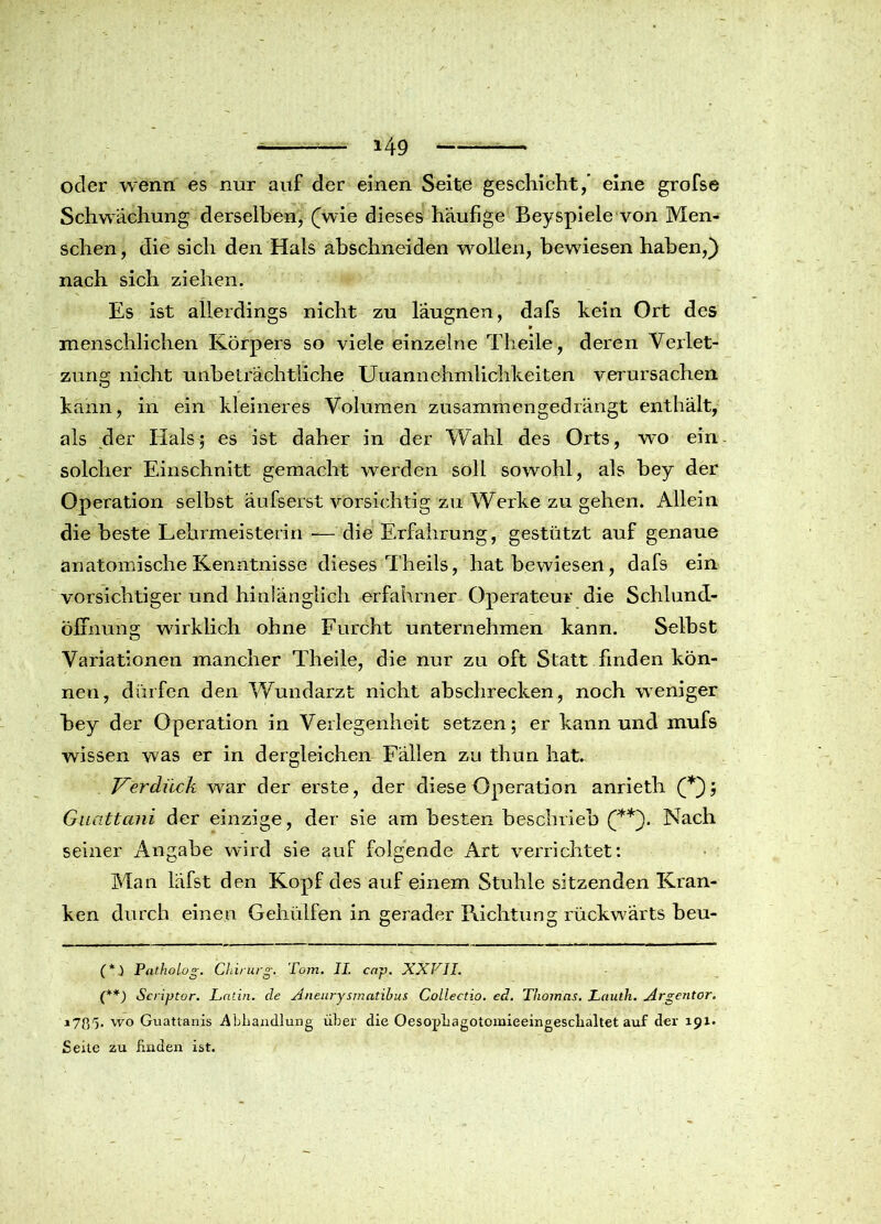 oder wenn es nur auf der einen Seite geschieht/ eine grofse Schwächung derselben, (wie dieses häufige Beyspiele von Men- schen , die sich den Hals abschneiden wollen, bewiesen haben,) nach sich ziehen. Es ist allerdings nicht zu läugnen, dafs kein Ort des 9 menschlichen Körpers so viele einzelne Tlieile, deren Verlet- zung nicht unbeträchtliche Unannehmlichkeiten verursachen kann, in ein kleineres Volumen zusammengedrängt enthält, als der Hals; es ist daher in der Wahl des Orts, wo ein solcher Einschnitt gemacht werden soll sowohl, als bey der Operation selbst äufserst vorsichtig zu Werke zu gehen. Allein die beste Lehrmeisterin -— die Erfahrung, gestützt auf genaue anatomische Kenntnisse dieses Theils, hat bewiesen, dafs ein vorsichtiger und hinlänglich erfahrner Operateur die Schlund- öffnung wirklich ohne Furcht unternehmen kann. Selbst Variationen mancher Theile, die nur zu oft Statt finden kön- nen, dürfen den Wundarzt nicht abschrecken, noch weniger bey der Operation in Verlegenheit setzen; er kann und mufs wissen was er in dergleichen Fällen zu thun hat. V'erdiick war der erste, der diese Operation anrieth (*); Guattani der einzige, der sie am besten beschrieb (**). Nach seiner Angabe wird sie auf folgende Art verrichtet: Man läfst den Kopf des auf einem Stuhle sitzenden Kran- ken durch einen Gehülfen in gerader Richtung rückwärts beu- (*.) Patholog. Chirurg. Tom. II. cap. XXVII. (**) Scriptor. Latin, de Aneurysmatibus Collectio. ed. Thomas. Lauth. Argentor. 17V>r)- wo Guattanis Abhandlung über die OesopLagotomieeingesclialtet auf der 191. Seite zu linden ist.