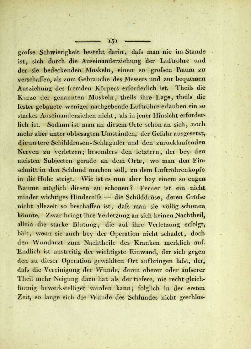 grofse Schwierigkeit besteht darin, dafs man nie im Stande ist, sich durch die Auseinanderziehung der Luftröhre und der sie bedeckenden Muskeln, einen so grofsen Raum zu verschaffen, als zum Gebrauche des Messers und zur bequemen Ausziehung des fremden Körpers erforderlich ist. Theils die Kürze der genannten Muskeln, theils ihre Lage, theils die fester gebauete weniger nachgehende Luftröhre erlauben ein so starkes Auseinanderziehen nicht, als in jener Hinsicht erforder- lich ist. Sodann ist man an diesem Orte schon an sich , noch mehr aber unter obbesagten Umständen, der Gefahr ausgesetzt, dieuntere Schilddrüsen- Schlagader und den zurücklaufenden Nerven zu verletzen; besonders den letztem, der bey den meisten Subjecten gerade an dem Orte, wo man den Ein- schnitt in den Schlund machen soll, zu dem Luftröhrenkopfe in die Höhe steigt. Wie ist es nun aber bey einem so engen Piaume möglich diesen zu schonen? Ferner ist ein nicht minder wichtiges Hindernifs — die Schilddrüse, deren Gröfse nicht allezeit so beschaffen ist, dafs man sie völlig schonen könnte. Zwar bringt ihre Verletzung an sich keinen Nachtheil, allein die starke Blutung, die auf ihre Verletzung erfolgt, hält, wenn sie auch bey der Operation nicht schadet, doch den Wundarzt zum Nachtheile des Kranken merklich auf. 'Endlich ist unstreitig der wichtigste Ein wand, der sich gegen den zu dieser Operation gewählten Ort aufbringen läfst, der, dafs die Vereinigung der Wunde, deren oberer oder äufserer Theil mehr Neigung dazu hat als der tiefere, nie recht gleich- fö rmig bewerkstelliget werden kann; folglich in der ersten Zeit, so lange sich die Wunde des Schlundes nicht geschlos-