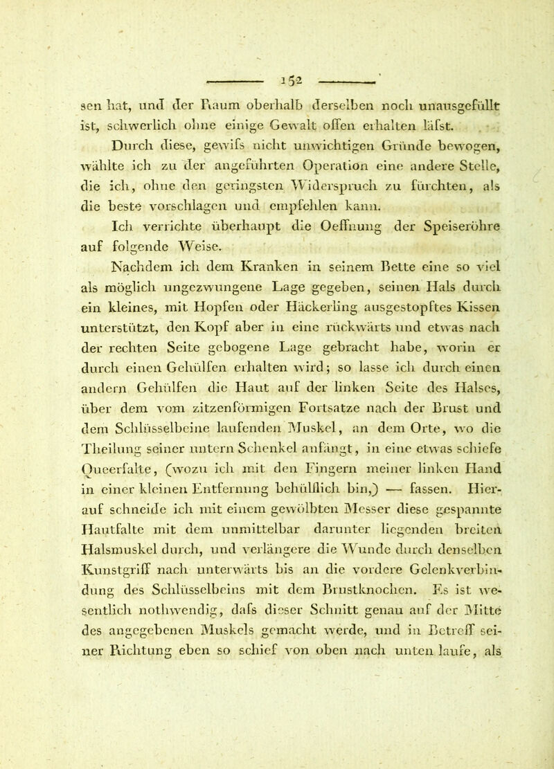 sen hat, und der Raum oberhalb derselben noch unausgefüllt ist, schwerlich ohne einige Gewalt offen erhalten lafst. Durch diese, gewifs nicht unwichtigen Gründe bewogen, wählte ich zu der angeführten Operation eine andere Stelle, die ich, ohne den geringsten Widerspruch zu fürchten, als die beste Vorschlägen und empfehlen kann. Ich verrichte überhaupt die Oeffnung der Speiseröhre auf folgende Weise. Nachdem ich dem Kranken in seinem Bette eine so viel als möglich ungezwungene Lage gegeben, seinen Hals durch ein kleines, mit Hopfen oder Häckerling ausgestopftes Kissen unterstützt, den Kopf aber in eine rückwärts und etwas nach der rechten Seite gebogene Lage gebracht habe, worin er durch einen Gehülfen erhalten wird; so lasse ich durch einen andern Gehülfen die Haut auf der linken Seite des Halses, über dem vom zitzenförmigen Fortsatze nach der Brust und dem Schlüsselbeine laufenden Muskel, an dem Orte, wo die Tlieilung seiner untern Schenkel anfängt, in eine etwas schiefe Oueerfalte, (wozu ich mit den Fingern meiner linken Hand in einer kleinen Entfernung behülflich bin,) — fassen. Hier- auf schneide ich mit einem gewölbten Messer diese gespannte Hautfalte mit dem unmittelbar darunter liegenden breiten Halsmuskel durch, und verlängere die Wunde durch denselben Kunstgriff nach unterwärts bis an die vordere Gelenkverbin- dung des Schlüsselbeins mit dem Brustknochen. Es ist we- sentlich nothwendig, dafs dieser Schnitt genau auf der Mitte des angegebenen Muskels gemacht werde, und in Betreff sei- ner Richtung eben so schief von oben nach unten laufe, als