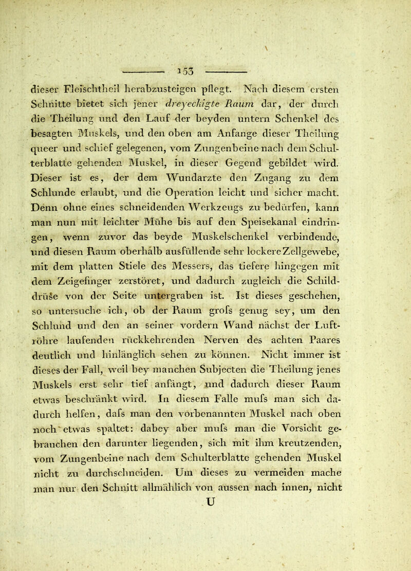 dieser Flei'schtheil herabzusteigön pflegt. Nach diesem ersten Schnitte bietet sich jener dreyeckigte Raum dar, der durch die Theilung und den Lauf der beyden untern Schenkel des besagten Muskels, und den oben am Anfänge dieser Theilung queer und schief gelegenen, vom Zungenbeine nach dem Schul- terblatte gehenden Muskel, in dieser Gegend gebildet wird. Dieser ist es, der dem Wundarzte den Zugang zu dem Schlunde erlaubt, und die Operation leicht und sicher macht. Denn ohne eines schneidenden Werkzeugs zu bedürfen, kann man nun mit leichter Mühe bis auf den Speisekanal eindrin- gen, wenn zuvor das beyde Muskelschenkel verbindende, und diesen Raum oberhalb ausfüllende sehr lockere Zellgewebe, mit dem platten Stiele des Messers, das tiefere hingegen mit dem Zeigefinger zerstöret, und dadurch zugleich die Schild- drüse von der Seite untergraben ist. Ist dieses geschehen, so untersuche ich, ob der Raum grofs genug sey, um den Schlund und den an seiner vordem Wand nächst der Luft- röhre laufenden rückkehrenden Nerven des achten Paares deutlich und hinlänglich sehen zu können. Nicht immer ist dieses der Fall, weil bey manchen Subjecten die Theilung jenes Muskels erst sehr tief anfängt, und dadurch dieser Pmum etwas beschränkt wird. In diesem Falle mufs man sich da- durch helfen, dafs man den vorbenannten Muskel nach oben noch etwas spaltet: dabey aber mufs man die Vorsicht ge- brauchen den darunter liegenden, sich mit ihm kreutzenden, vom Zungenbeine nach dem Schulterblatte gehenden Muskel nicht zu durchschnciden. Um dieses zu vermeiden mache man nur den Schnitt allmählich von aussen nach innen, nicht U