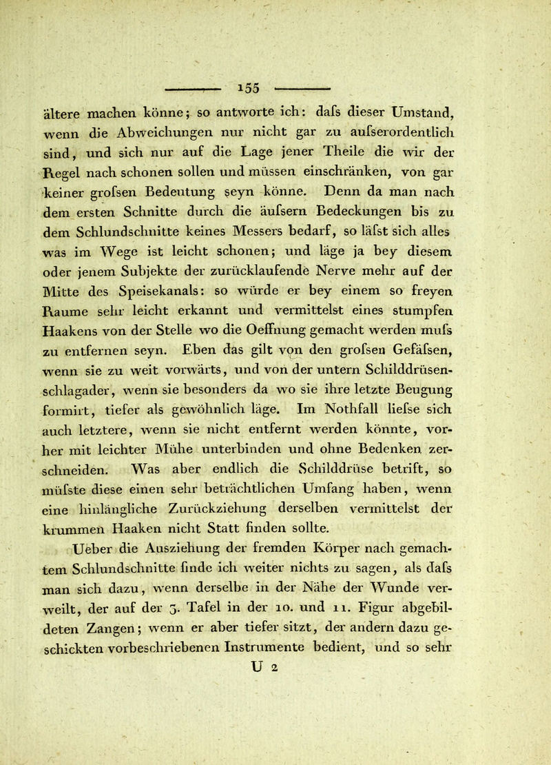 ältere machen könne; so antworte ich: dafs dieser Umstand, wenn die Abweichungen nur nicht gar zu aufserordentlieh sind, und sich nur auf die Lage jener Theile die wir der Regel nach schonen sollen und müssen einschränken, von gar keiner grofsen Bedeutung seyn könne. Denn da man nach dem ersten Schnitte durch die äufsern Bedeckungen bis zu dem Schlund schnitte keines Messers bedarf, so läfst sich alles was im Wege ist leicht schonen; und läge ja bey diesem oder jenem Subjekte der zurücklaufende Nerve mehr auf der Bütte des Speisekanals: so würde er bey einem so freyen Raume sehr leicht erkannt und vermittelst eines stumpfen Haakens von der Stelle wo die Oeffnung gemacht werden mufs zu entfernen seyn. Eben das gilt von den grofsen Gefäfsen, wenn sie zu weit vorwärts, und von der untern Schilddrüsen- schlagader, wenn sie besonders da wo sie ihre letzte Beugung formirt, tiefer als gewöhnlich läge. Im Nothfall liefse sich auch letztere, wenn sie nicht entfernt werden könnte, vor- her mit leichter Blühe unterbinden und ohne Bedenken zer- schneiden. Was aber endlich die Schilddrüse betrift, so müfste diese einen sehr beträchtlichen Umfang haben, wenn eine hinlängliche Zurückziehung derselben vermittelst der krummen Haaken nicht Statt finden sollte. Ueber die Ausziehung der fremden Körper nach gemach- tem Schlundschnitte finde ich weiter nichts zu sagen, als dafs man sich dazu, wenn derselbe in der Nähe der Wunde ver- weilt, der auf der 3. Tafel in der 10. und 11. Figur abgebil- deten Zangen; wenn er aber tiefer sitzt, der andern dazu ge- schickten vorbeschriebenen Instrumente bedient, und so sehr U 2