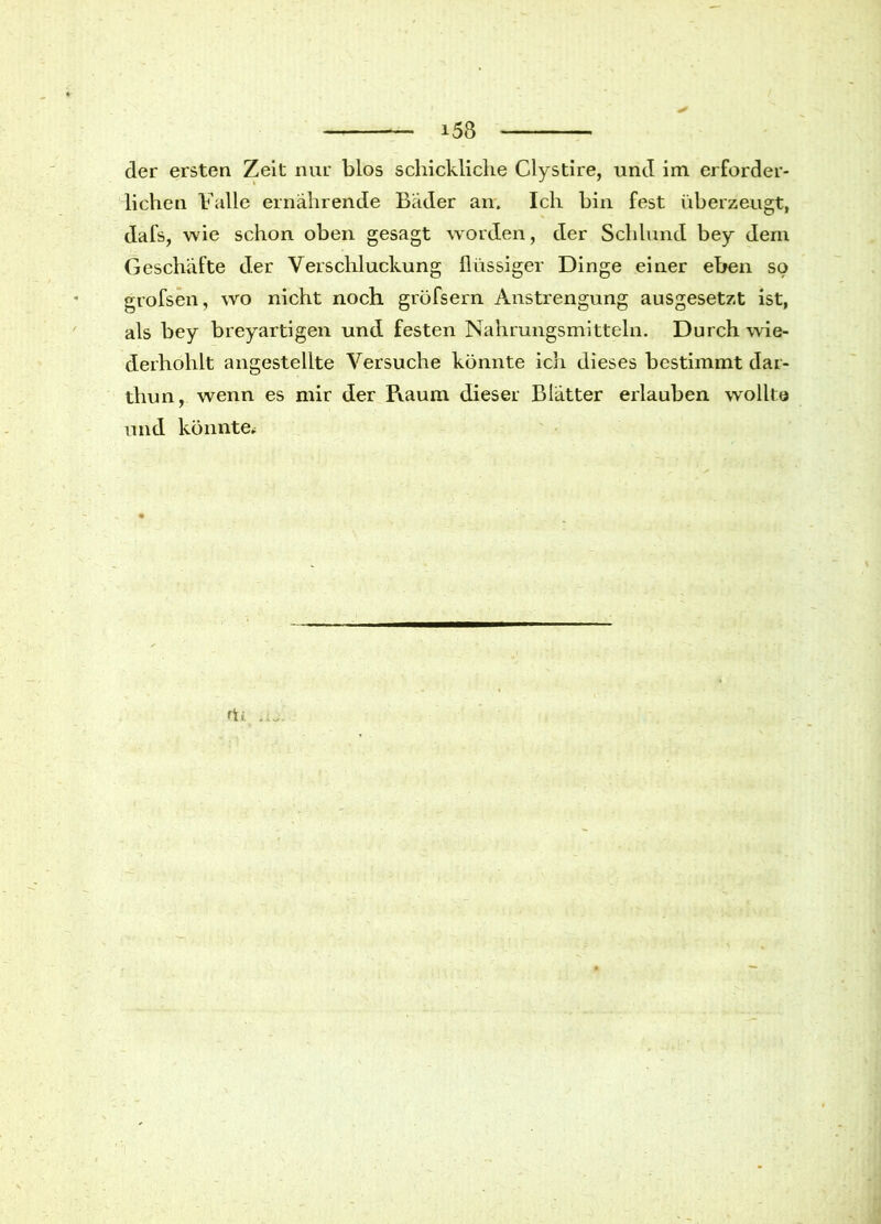 i53 der ersten Zeit nur blos schickliche Clystire, und im erforder- lichen Falle ernährende Bäder an. Ich hin fest überzeugt, dafs, wie schon oben gesagt worden, der Schlund bey dem Geschäfte der Verschluckung flüssiger Dinge einer eben so grofsen, wo nicht noch grüfsern Anstrengung ausgesetzt ist, als bey breyartigen und festen Nahrungsmitteln. Durch wie- derhohlt angestellte Versuche könnte ich dieses bestimmt dar- thun, wenn es mir der Piaum dieser Blätter erlauben wollte und könnte*