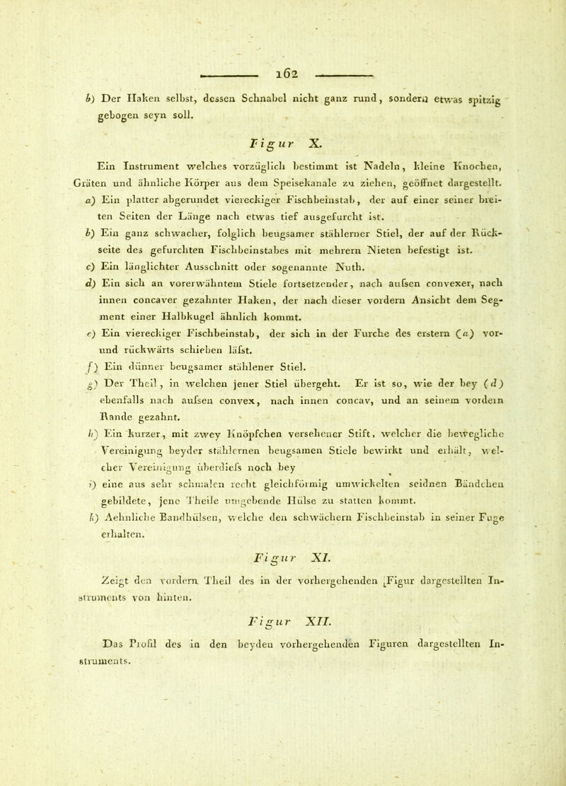 ... 1Ö2 h) Der Haken selbst, dessen Schnabel nicht ganz rund, sondern etwas spitzig gebogen seyn soll. F ig ur X. Ein Instrument welches vorzüglich bestimmt ist Nadeln, kleine Knochen, Gräten und ähnliche Körper aus dem Speisekanale zu ziehen, geöffnet dargcstellt. a) Ein platter abgerundet viereckiger Fischbeinstab, der auf einer seiner brei- ten Seiten der Länge nach etwas tief ausgefurcht ist. b) Ein ganz schwacher, folglich beugsamer stählerner Stiel, der auf der Rück- seite des gefurchten Fischbeinstabes mit mehrern Nieten befestigt ist. c) Ein länglichter Ausschnitt oder sogenannte Nuth. d) Ein sich an vorerwähntem Stiele fortsetzender, nach aufsen convexer, nach innen concaver gezahnter Haken, der nach dieser vordem Ansicht dem Seg- ment einer Halbkugel ähnlich kommt. e) Ein viereckiger Fischbeinstab, der sich in der Furche des erstem (_a) vor- und rückwärts schieben läfst. f) Ein dünner beugsamer stählener Stiel. g) Der Theil , in welchen jener Stiel übergeht. Er ist so, wie der bey (d) ebenfalls nach aufsen convex, nach innen concav, und an seinem vordem Rande gezahnt. hj Ein kurzer, mit zwey Knöpfchen versehener Stift, welcher die bewegliche Vereinigung beyder stählernen beugsamen Stiele bewirkt und erhält, wel- cher Vereinigung überdiefs noch bey ?) eine aus sehr schmalen recht gleichförmig umwickelten seidnen Bändchen gebildete, jene Theile umgebende Hülse zu statten kommt. Ii) Aehnliche Bandhülsen, welche den schwachem Fischbeinstab in seiner Fuge erhalten. Fi gu r XI. Zeigt den vordem Theil des in der vorhergehenden LFigur dargestellten In- struments von hinten. Figur XII. Das Fiofil des in den beyden vorhergehenden Figuren dargestcllten In- struments.