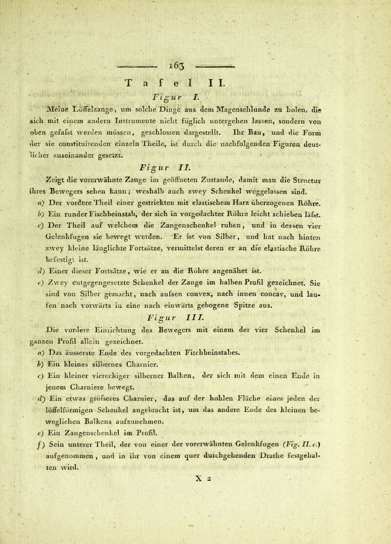 Tafel II. Figur I. Meine Eüffelzange, um solche Dinge aus dem Magenschlunde zu liolen, die sich mit einem andern Instrumente nicht füglich untergehen lassen, sondern von oben gefafst werden müssen, geschlossen dargestellt. Ihr Bau, und die Form der sie constituirenden einzeln Theile, ist durch die nachfolgenden Figuren deut- licher auseinander gesetzt. Figur II. Zeigt die vorerwähnte Zange im geöffneten Zustande, damit man die Structur ihres Bewegers sehen kann; weshalb auch zwey Schenkel wcggelassen sind. n) Der vordere Theil einer gestrickten mit elastischem Harz überzogenen Röhre. b) Ein runder Fischbeinstab, der sich in vorgedachter Röhre leicht schieben läfst. c) Der Theil auf welchem die Zangenschenkel ruhen, und in dessen vier Gelenkfugen sie bewegt werden. 'Er ist von Silber, und hat nach hinten zwey kleine länglichte Fortsätze, vermittelst deren er an die elastische Röhre befestigt ist. <1) Einer dieser Fortsätze, wie er an die Röhre angenähet ist. e) Zwey entgegengesetzte Schenkel der Zange im halben Profil gezeichnet. Sie sind von Silber gemacht, nach aufsen convex, nach innen concav, und lau- fen nach vorwärts in eine nach einwärts gebogene Spitze aus. Figur III. Die vordere Einrichtung des Bewegers mit einem der vier Schenkel im ganzen Profil allein gezeichnet. a) Das äusserste Ende des vorgedachten Fischbeinstabes. b) Ein kleines silbernes Charnier. c) Ein kleiner viereckiger silberner Balken, der sich mit dem einen Ende in jenem Cliarniere bewegt. (T) Ein etwas gröfseres Charnier, das auf der hohlen Fläche eines jeden der löffelförmigen Schenkel angebracht ist, um das andere Ende des kleinen be- weglichen Balkens aufzunehmen. e) Ein Zangenschenkel im Profil. f) Sein unterer Theil, der von einer der vorerwähnten Gelenkfugen (Fig. II. c.) aufgenommen , und in ihr von einem quer durchgehenden Drathe festgehal- ten wird. X 2