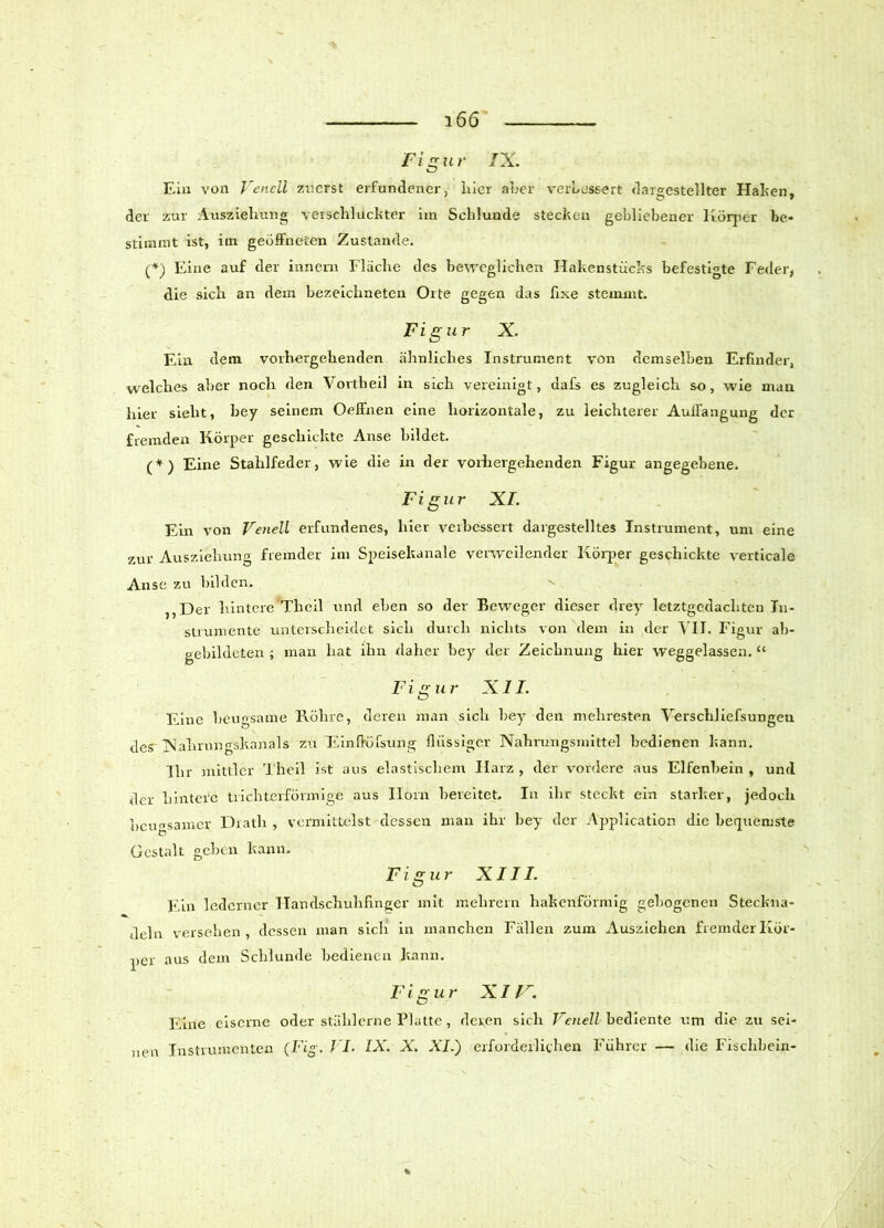 Figur IX. Eia von Venell zuerst erfundener, liier aber verbessert dargestellter Halten, der zur Auszielumg verschluckter im Schlunde stecken gebliebener Körper be- stimmt ist, im geöffneten Zustande. (*) Eine auf der innern Flache des beweglichen Hakenstücks befestigte Feder, die sich an dem bezeichneten Orte gegen das fixe stemmt. Figur X. Ein dem vorhergehenden ähnliches Instrument von demselben Erfinder, welches aber noch den Vortheil in sich vereinigt, dafs es zugleich so, wie man hier sieht, bey seinem Oelfnen eine horizontale, zu leichterer Aulfangung der fremden Körper geschickte Anse bildet. (*) Eine Stahlfeder, wie die in der vorhergehenden Figur angegebene. Figur XI. Ein von Venell erfundenes, hier verbessert dargestelltes Instrument, uni eine zur Ausziehung fremder im Speisekanale verweilender Körper geschickte verticale Anse zu bilden. ,,Der hintere Tlieil und eben so der Beweger dieser drey letztgedachten In- strumente unterscheidet sich durch nichts von dem in der VII. Figur ab- gebildeten ; man hat ihn daher bey der Zeichnung hier weggelassen. “ Figur XII. Eine beugsame Rühre, deren man sich bey den mehresten Verschliefsungen des Nahrungskanals zu ’Einflrüfsung flüssiger Nahrungsmittel bedienen kann. Ihr mittler Thcil ist aus elastischem Harz , der vordere aus Elfenbein , und der hintere trichterförmige aus Ilorn bereitet. In ihr steckt ein starker, jedoch beugsamer Dratlr , vermittelst dessen man ihr bey der Application die bequemste O Gestalt gehen kann. Figur XIII. Ein lederner Handschuhfinger mit mehrein hakenförmig gebogenen Steckna- deln versehen, dessen man sich in manchen Fällen zum Ausziehen fremder Kör- per aus dem Schlunde bedienen kann. Figur XI r. Eine eiserne oder stählerne Platte, deren sich Venell bediente um die zu sei- nen Instrumenten (Fi°\ VI. IX. X. XI.') erforderlichen Führer — die Tischbein- V