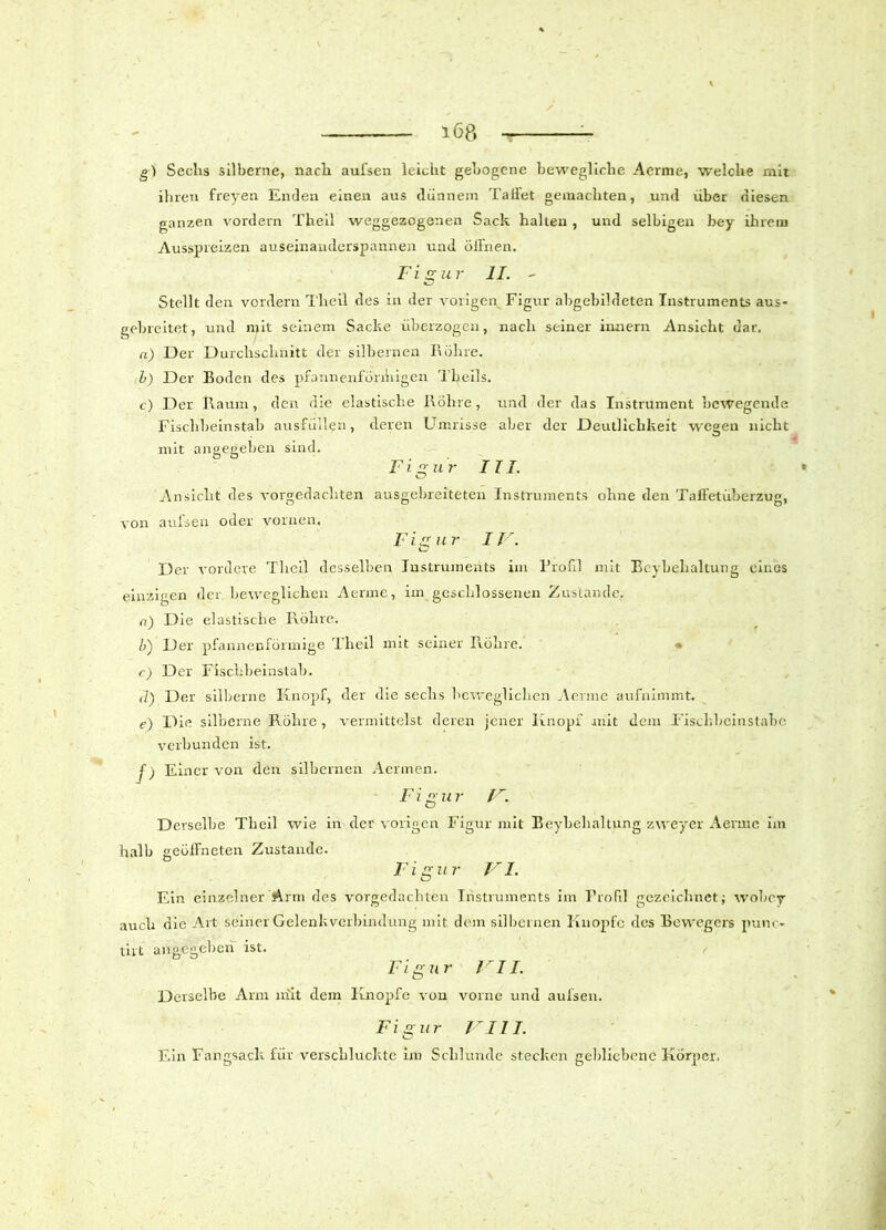 gl Sechs silberne, nach aui'sen leicht gebogene bewegliche Aerme, welche mit ihren freyen Enden einen aus dünnem Taffet gemachten, und über diesen ganzen vordem Theil weggezogenen Sack halten , und selbigen bey ihrem Ausspreizen auseinanderspannen und öiFnen. Figur II. - Stellt den vordem Theil des in der vorigen Figur abgebildeten Instruments aus- gebreitet, und mit seinem Sacke überzogen, nach seiner innern Ansicht dar. n) Der Durchschnitt der silbernen Röhre. b) Der Boden des pfannenfönhigen Theils. c) Der Raum, den die elastische Röhre, und der das Instrument bewegende Fischbeinstab ausfüllen, deren Umrisse aber der Deutlichkeit wegen nicht mit angegeben sind. Figur III. • Ansicht des vorgedachten ausgebreiteten Instruments ohne den TaffetüLerzug, von aulsen oder vornen. Figur IV. Der vordere Theil desselben Instruments im Profil mit Ecybehaltung eines einzigen der beweglichen Aerme, im geschlossenen Zustande, o) Die elastische Röhre. b) Der pfannenförmige Theil mit seiner Röhre. r) Der Fischbeinstab. d) Der silberne Knopf, der die sechs beweglichen Aerme aufnimmt. e) Die silberne Röhre , vermittelst deren jener Knopf mit dem Fischbeinstabo verbunden ist. f) Einer von den silbernen Aermen. Figur V. Derselbe Theil wie in der vorigen Figur mit Beybehaltung zweyer Aerme im halb geöffneten Zustande. Figur VI. Ein einzelner Arm des vorgedachten Instruments im Profil gezeichnet; tvobey auch die Art seiner Gelenkverbindung mit dem silbernen Knopfe des Bewegers punc» tut angegeben ist. Figur VII. Derselbe Arm mit dem Knopfe von vorne und aulsen. Figur VIII. Ein Fangsack für verschluckte im Schlunde stecken gebliebene Körper.