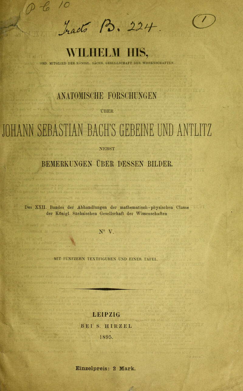 fbs WILHELM ins, OKD. MITGLIED DER KÖNIGE. SACHS. GESELLSCHAFT DER WISSENSCHAFTEN. ÜBER OHANN SEBASTIAN BACH’S GEBEINE UND ANTLITZ NEBST BEMERKUNGEN ÜBER DESSEN BILDER. Des XXII. Bandes der Abhandlungen der mathematisch-physischen Classe der Königl. Sächsischen Gesellschaft der Wissenschaften N“ V. MIT FÜNFZEHN TEXTFIGUREN UND EINER TAFEL. LEIPZIG BEI S. HIRZEL 1895. i