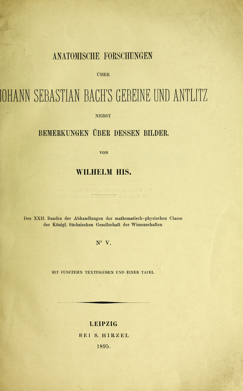 ÜBER OHANN SEBASTIAN BACH'S GEBEINE BND AN NEBST BEMERKUNGEN ÜBER DESSEN BILDER. VON WILHELM HIS. Des XXII. Bandes der Abhandlungen der mathematisch-physischen Classe der Königl. Sächsischen Gesellschaft der Wissenschaften N“ V. MIT FÜNFZEHN TEXTFIGÜREN UND EINER TAFEL. LEIPZIG BEI S. HIRZEL 1895.