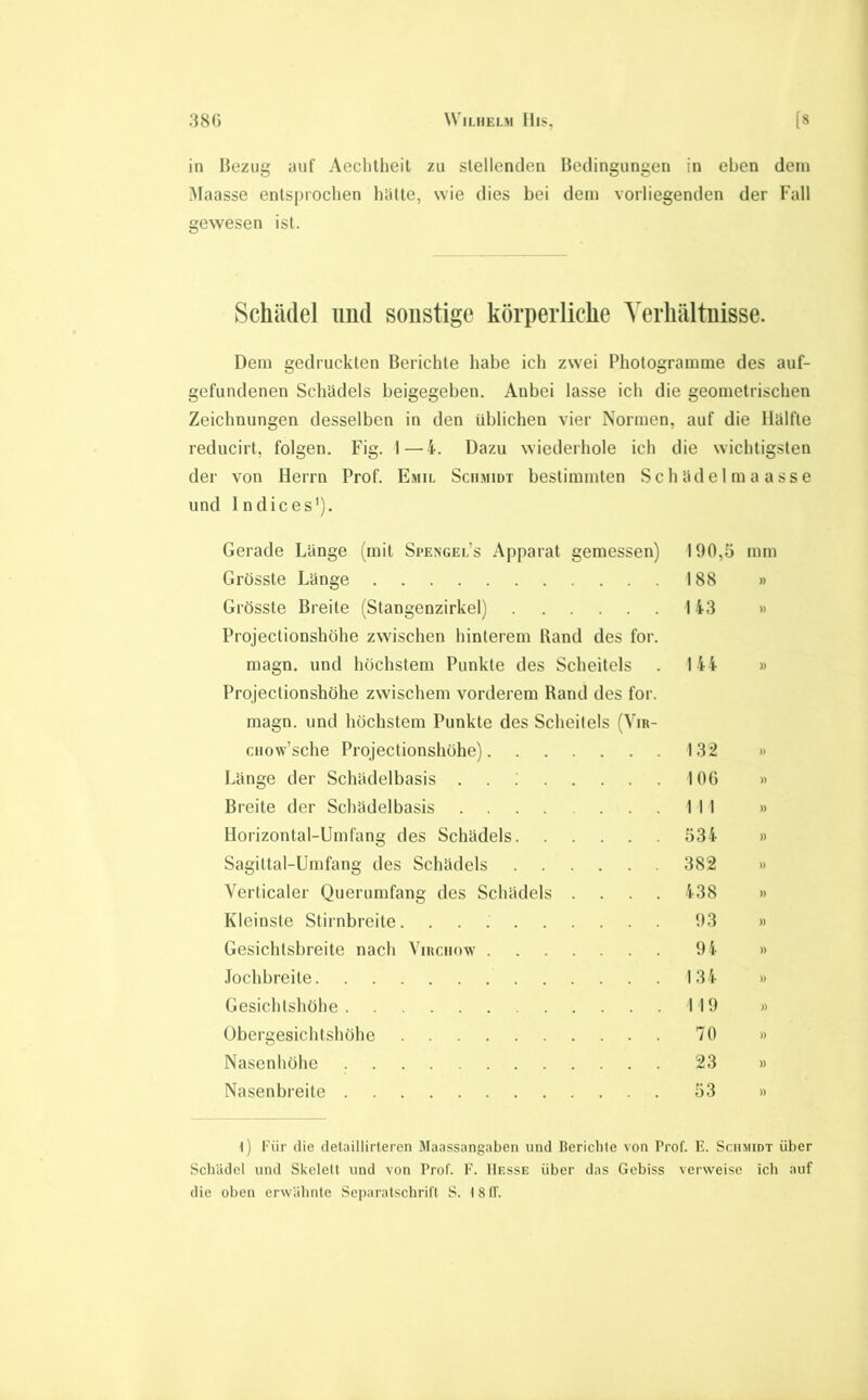 in Bezug auf Aeclitlieit zu slellentlen Bedingungen in eben dem Maasse entsprochen hatte, wie dies bei dem vorliegenden der Fall gewesen ist. Schädel imd sonstige körperliche Verhältnisse. Dem gedruckten Berichte habe ich zwei Photogramme des auf- gefundenen Schädels beigegeben. Anbei lasse ich die geometrischen Zeichnungen desselben in den üblichen vier Normen, auf die Hälfte reducirt, folgen. Fig. I—^4. Dazu wiederhole ich die wichtigsten der von Herrn Prof. Emil Schmidt bestimmten Sch äde 1 m a a ss e und Indices'). Gerade Länge (mit Spengel’s Apparat gemessen) 190,5 mm Grösste Länge 188 » Grösste Breite (Stangenzirkel) 143 » Projectionshöhe zwischen hinterem Kand des for. magn. und höchstem Punkte des Scheitels . 144 » Projectionshöhe zwischen! vorderem Rand des for. magn. und höchstem Punkte des Scheitels (Vin- CHow’sche Projectionshöhe) 132 » Länge der Schädelbasis . . ; 106 » Breite der Schädelbasis 1 I I » Horizontal-Umfang des Schädels 534 » Sagiltal-Umfang des Schädels 382 » Verticaler Querumfang des Schädels .... 438 » Kleinste Stirnbreite 93 » Gesichtsbreite nach Yiuciiow 94 » Jochbreite 134 » Gesichtshöhe 119 » Übergesichtshöhe 70 » Nasenhöhe 23 » Nasenbreite 53 » l) Für die detaillirteren Ätaassangaben und Bericlite von Prof. E. Schmidt über Schadet und Skelett und von Prof. F. Hesse über das Gebiss verweise icli auf die oben erw'alinle Separatscbrift S. 18 (f.