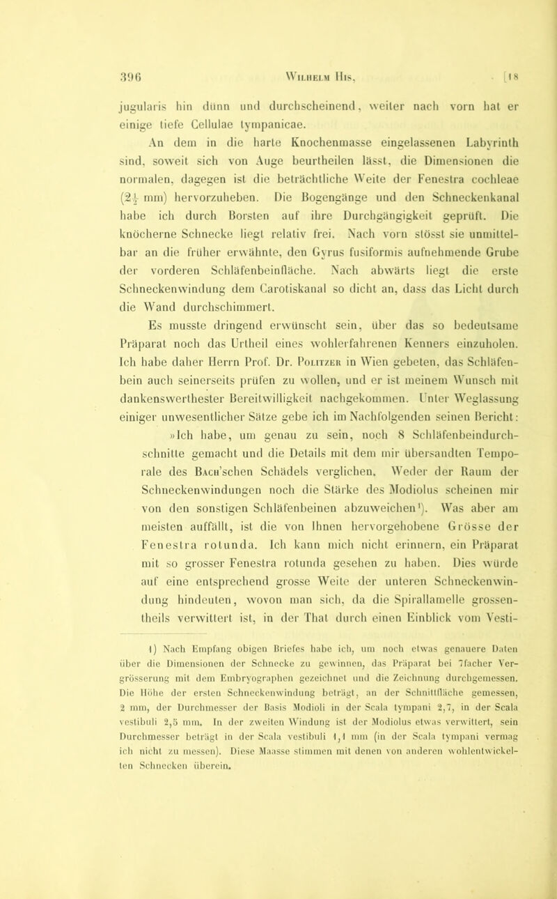 WllJIEl.M lIlS, [18 3‘Hi jugularis hin dünn und durchscheinend, weiter nach vorn hat er einige tiefe Geilulae tyinpanicae. An dem in die harte Knochenraasse eingelassenen Labyrinth sind, soweit sich von Auge beurtheilen lässt, die Dimensionen die normalen, dagegen ist die beträchtliche Weite der Fenestra cochleae mm) hervorzuheben. Die Bogengänge und den Schneckenkanal habe ich durch Borsten auf ihre Durchgängigkeit geprüft. Die knöcherne Schnecke liegt relativ frei. Nach vorn stösst sie unmittel- bar an die früher erwähnte, den Gyrus fusiformis aufnehmende Grube der vorderen Schläfenbeinfläche. Nach abwärts liegt die erste Schneckenwindung dem Carotiskanal so dicht an, dass das Licht durch die Wand durchschimmert. Es musste dringend erwünscht sein, Uber das so bedeutsame Präparat noch das Urtheil eines wohlerfahrenen Kenners einzuholen. Ich habe daher Herrn Prof. Dr. Politzek in Wien gebeten, das Schläfen- bein auch seinerseits prüfen zu wollen, und er ist meinem Wunsch mit dankenswerthester Bereitwilligkeit nachgekommen. Unter Weglassung einiger unwesentlicher Sätze gebe ich im Nachfolgenden seinen Bericht: »Ich habe, um genau zu sein, noch 8 Schläfenbeindurch- schnitte gemacht und die Details mit dem mir übersandten Tempo- rale des BAcn’schen Schädels verglichen. Weder der Raum der Schneckenwindungen noch die Stärke des Modiolus scheinen mir von den sonstigen Schläfenbeinen abzuweichen'). Was aber am meisten auffällt, ist die von Ihnen hervorgehobene Grosse der Fenestra rotunda. Ich kann mich nicht erinnern, ein Präparat mit so grosser Fenestra rotunda gesehen zu haben. Dies würde auf eine entsprechend grosse Weite der unteren Schneckenwin- dung hindeuten, wovon man sich, da die Spirallamelle grossen- theils verwittert ist, in der That durch einen Einblick vom Vesti- l) Nach Empfang obigen Briefes habe ich, um noch etwas genauere Daten über die Dimensionen der Schnecke zu gewinnen, das Präparat bei 7facher Ver- grösserung mit dem Embryograplien gezeiclinel und die Zeichnung durchgemessen. Die Hohe der ersten Schneckenwindung beträgt, an der Schnittlläche gemessen, 2 mm, der Durchmesser der Basis Modioli in der Scala tympani 2,7, in der Scala vcstibuli 2,5 mm. In der zweiten Windung ist der Modiolus etwas verwittert, sein Durchmesser beträgt in der Scala vestibuli 1,1 mm (in der Scala tympani vermag ich nicht zu messen). Diese Maasse stimmen mit denen von anderen wohlentwickel- ten Schnecken überein.