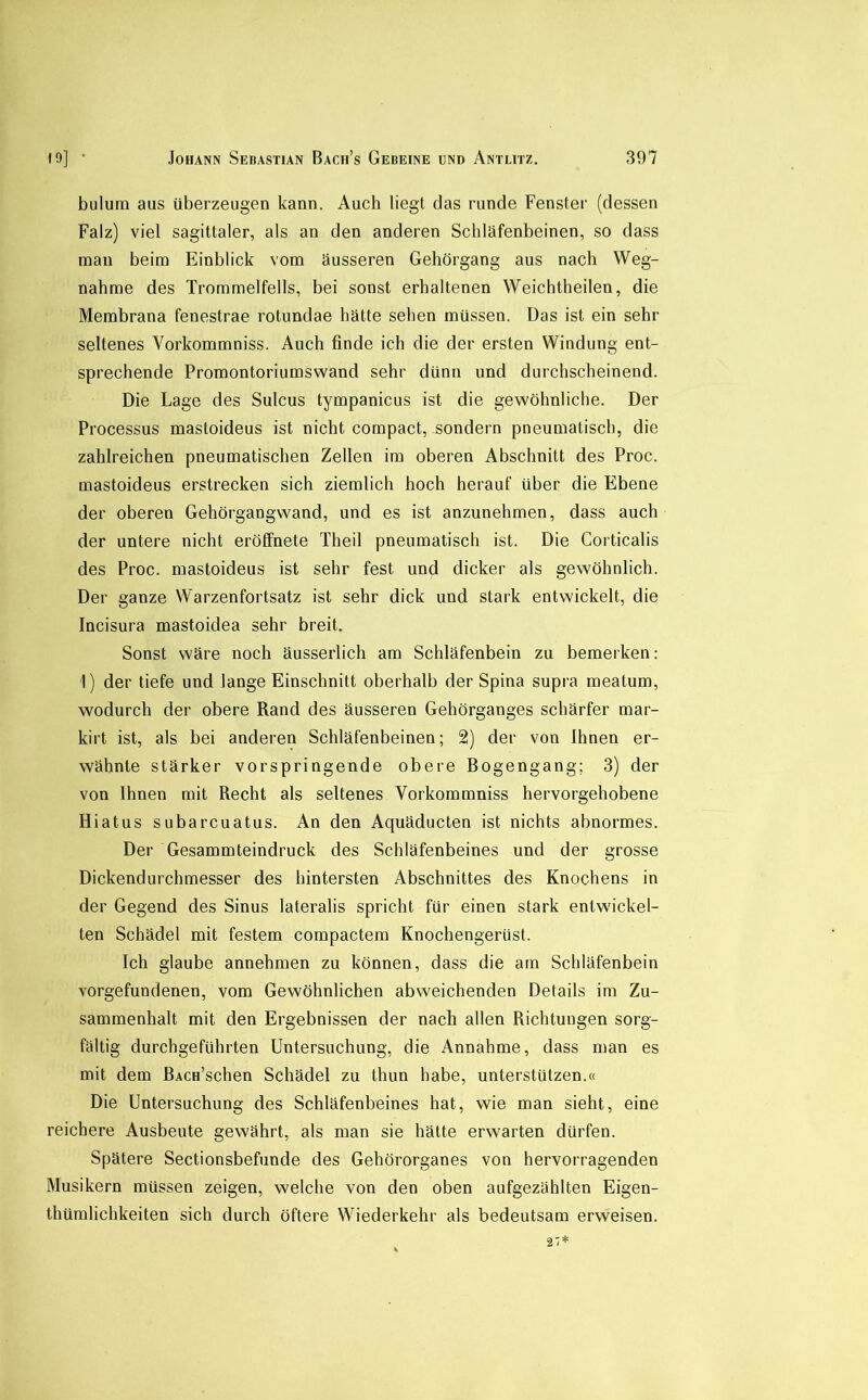 bulum aus überzeugen kann. Auch liegt das runde Fenster (dessen Falz) viel sagittaler, als an den anderen Schläfenbeinen, so dass man beim Einblick vom äusseren Gehörgang aus nach Weg- nahme des Trommelfells, bei sonst erhaltenen Weichtheilen, die Membrana fenestrae rotundae hätte sehen müssen. Das ist ein sehr seltenes Vorkommniss. Auch finde ich die der ersten Windung ent- sprechende Promontoriumswand sehr dünn und durchscheinend. Die Lage des Sulcus tympanicus ist die gewöhnliche. Der Processus mastoideus ist nicht compact, sondern pneumatisch, die zahlreichen pneumatischen Zellen im oberen Abschnitt des Proc. mastoideus erstrecken sich ziemlich hoch herauf über die Ebene der oberen Gehörgangwand, und es ist anzunehmen, dass auch der untere nicht eröffnete Theil pneumatisch ist. Die Corticalis des Proc. mastoideus ist sehr fest und dicker als gewöhnlich. Der ganze Warzenfortsatz ist sehr dick und stark entwickelt, die Incisura mastoidea sehr breit. Sonst wäre noch äusserlich am Schläfenbein zu bemerken: 1) der tiefe und lange Einschnitt oberhalb der Spina supra meatum, wodurch der obere Rand des äusseren Gehörganges schärfer mar- kirt ist, als bei anderen Schläfenbeinen; 2) der von Ihnen er- wähnte stärker vorspringende obere Bogengang; 3) der von Ihnen mit Recht als seltenes Vorkommniss hervorgehobene Hiatus subarcuatus. An den Aquäducten ist nichts abnormes. Der Gesammteindruck des Schläfenbeines und der grosse Dickendurchmesser des hintersten Abschnittes des Knochens in der Gegend des Sinus lateralis spricht für einen stark entwickel- ten Schädel mit festem compactem Knochengerüst. Ich glaube annehmen zu können, dass die am Schläfenbein Vorgefundenen, vom Gewöhnlichen abweichenden Details im Zu- sammenhalt mit den Ergebnissen der nach allen Richtungen sorg- fältig durchgeführten Untersuchung, die Annahme, dass man es mit dem BAcn’schen Schädel zu thun habe, unterstützen.« Die Untersuchung des Schläfenbeines hat, wie man sieht, eine reichere Ausbeute gewährt, als man sie hätte erwarten dürfen. Spätere Sectionsbefunde des Gehörorganes von hervorragenden Musikern müssen zeigen, welche von den oben aufgezählten Eigen- thümlichkeiten sich durch öftere Wiederkehr als bedeutsam erweisen. 27*