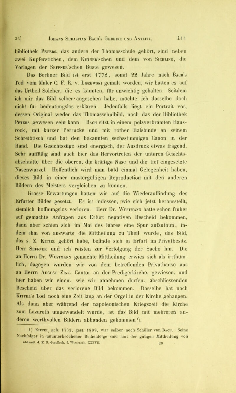 bibliothek Peters, das andere der Tboriiasscbule gebürt, sind neben zwei Kupferstichen, dem KüTNER’schen und dem von Sichling, die Vorlagen der SEPFNER’schen Büste gewesen. Das Berliner Bild ist erst 1772, somit 22 Jahre nach Bach’s Tod vom Maler C. F. R. v. Liszewski gemalt worden, wir hatten es auf das Urtheil Solcher, die es kannten, für unwichtig gehalten. Seitdem ich mir das Bild selber'angesehen habe, mochte ich dasselbe doch nicht für bedeutungslos erklären. .Jedenfalls liegt ein Portrait vor, dessen Original weder das Thomasschulbild, noch das der Bibliothek Peters gewesen sein kann. Bach sitzt in einem pelzverbrämten Haus- rock, mit kurzer Perrücke und mit rother Halsbinde an seinem Schreibtisch und hat den bekannten sechsstimmigen Canon in der Hand. Die Gesichtszüge sind energisch, der Ausdruck etwas fragend. Sehr auffällig sind auch hier das Hervortreten der unteren Gesichts- abschnitte über die oberen, di,e kräftige Nase und die tief eingesetzte Nasenwurzel. Hoffentlich wird man bald einmal Gelegenheit haben, dieses Bild in einer mustergültigen Reproduction mit den anderen Bildern des Meisters vergleichen zu können. Grosse Erwartungen hatten wir auf die Wiederauffindung des Erfurter Bildes gesetzt. Es ist indessen, wie sich jetzt herausstellt, ziemlich hoffnungslos verloren. Herr Dr. Wustmann hatte schon früher auf gemachte Anfragen aus Erfurt negativen Bescheid bekommen, dann aber schien sich im Mai des Jahres eine Spur aufzuthun, in- dem ihm von auswärts die Mittheilung zu Theil wurde, das Bild, das s. Z. Kittel gehört habe, befinde sich in Erfurt im Privatbesitz. Herr Seffner und ich reisten zur Verfolgung der Sache hin. Die an Herrn Dr. Wustmann gemachte Mittheilung erwies sich als irrthüm- lich, dagegen wurden wir von dem betreffenden Privathause aus an Herrn August Zink, Cantor an der Predigerkirche, gewiesen, und hier haben wir einen, wie wir annehmen dürfen, abschliessenden Bescheid über das verlorene Bild bekommen. Dasselbe hat nach Kittel’s Tod noch eine Zeit lang an der Orgel in der Kirche gehangen. Als dann aber während der napoleonischen Kriegszeit die Kirche zum Lazareth umgewandelt wurde, ist das Bild mit mehreren an- deren werthvollen Bildern abhanden gekommen^). 1) Kittel, geh. 1732, gest. 1 809, war selber noch Schüler von Bach. Seine Nachfolger in ununterbrochener Reihenfolge sind laut der gütigen Mittheilung von Ahhandl. d. K S. Q-esellsch. d. Wigsenscli. XXXVTT. 28