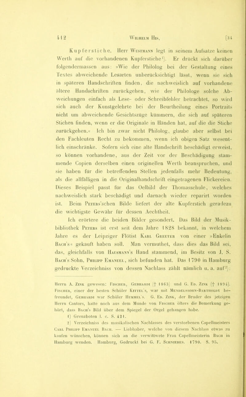 K u p fe rst i c li e. Herr Wlstmann legt in seinem Aufsätze keinen Werth auf die vorhandenen Kupferstiche’). Er drückt sich darüber folgendermassen aus: »Wie der Philolog bei der Gestaltung eines Textes abweichende Lesarten unberücksichtigt lässt, wenn sie sich in späteren Handschriften finden, die nachweislich auf vorhandene ältere Handschriften zurückgehen, wie der Philologe solche Ab- weichungen einfach als Lese- oder Schreibfehler betrachtet, so wird sich auch der Kunstgelehrte bei der Beurlheilung eines Portrails nicht um abweichende Gesichtszüge kümmern, die sich auf späteren Stichen finden, wenn er die Originale in Händen hat, auf die die Stiche zurückgehen.« Ich bin zwar nicht Philolog, glaube aber selbst bei den Fachleuten Recht zu bekommen, wenn ich obigen Satz wesent- lich einschränke. Sofern sich eine alte Handschrift beschädigt erweist, so können vorhandene, aus der Zeit vor der Beschädigung stam- mende Copien derselben einen originellen Werth beanspruchen, und sie haben für die betreffenden Stellen jedenfalls mehr Bedeutung, als die allfälligen in die Originalhandschrift eingetragenen Flickereien. Dieses Beispiel passt für das Oelbild der Thomasschule, welches nachweislich stark beschädigt und darnach wieder reparirt worden ist. Beim PEXERs’schen Bilde liefert der alte Kupferstich geradezu die wichtigste Gewähr für dessen Aeclitheit. Ich erörtere die beiden Bilder gesondert. Das Bild der Musik- bibliothek Peters ist erst seit dem Jahre I82S bekannt, in welchem Jahre es der Leipziger Flötist K.arl Grecter von einer »Enkelin B.acii’s« gekauft haben soll. Man vermuthet, dass dies das Bild sei, das, gleichfalls von Hausm.vnn’s Hand stammend, im Besitz von .1. S. Bacii’s Sohn, Philipp Emanuel, sich befunden hat. Das 1790 in Hamburg gedruckte Verzeichniss von dessen Nachlass zählt nämlich u. a. auf^); Herrn A. Zink gewe.sen: Fischer, Gerh.vrdi (f 1863) und G. Kn. Zink (f 189t). Fi.sciier, einer der besten Schüler Kittel’s, war mit iMENnEi.ssonN-BARTiiOLnv be- freundet, GEitiiARni war Schüler Hümmel s. G. En. Zink, der Hriuler des Jetzigen Herrn Cantors, hatte noch aus dem Munde von Fischer öfters die Bemerkung ge- hört, dass Bach’s Bild über dem Spiegel der Orgel gehangen habe. I) Grenzboten 1. c. S. 421. i) Verzeichniss des musikalischen Nachlasses des verstorbenen Capellmeisters Carl Philipp Emanuel Bach. — Liehhaher, welche von diesem Nachlass etwas zu kaufen wün.schen, können sich an die verwittwete Frau Capellineisterin Bach in Hamburg wenden. Hamburg, Gedruckt bei G. F. Schnieues. 1790. S. 95.