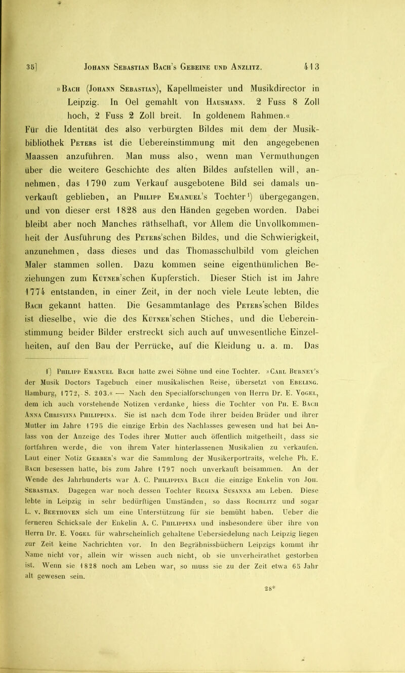 »Bach (Johann Sebastian), Kapellmeister und Musikdirector in Leipzig. In Oel gemahlt von Hausmann. 2 Fuss 8 Zoll hoch, 2 Fuss 2 Zoll breit. In goldenem Bahmen.« Für die Identität des also verbürgten Bildes mit dem der Musik- bibliothek Peters ist die Uebereinstimmung mit den angegebenen Maassen anzuführen. Man muss also, wenn man Yermuthungen über die weitere Geschichte des alten Bildes aufstellen will, an- nehmen, das 1790 zum Verkauf ausgebotene Bild sei damals un- verkauft geblieben, an Philipp Emanuel’s Tochter') übergegangen, und von dieser erst 1828 aus den Händen gegeben worden. Dabei bleibt aber noch Manches räthselhaft, vor Allem die Unvollkommen- heit der Ausführung des PETERs’schen Bildes, und die Schwierigkeit, anzunehmen, dass dieses und das Thomasschulbild vom gleichen Maler stammen sollen. Dazu kommen seine eigenthümlichen Be- ziehungen zum KüTNER’schen Kupferstich. Dieser Stich ist im Jahre 1774 entstanden, in einer Zeit, in der noch viele Leute lebten, die Bach gekannt hatten. Die Gesammtanlage des PETERs’schen Bildes ist dieselbe, wie die des KüTNER’schen Stiches, und die Ueberein- stimmung beider Bilder erstreckt sich auch auf unwesentliche Einzel- heiten, auf den Bau der Perrücke, auf die Kleidung u. a. m. Das 1) Philipp Emanuel Bach hatte zwei Söhne und eine Tochter. »Gaul Buhney’s der Musik Doctors Tagehuch einer musikalischen Beise, übersetzt von Ebeling. Hamburg, 1772,-S. 203.« — Nach den Specialforschungen von Herrn Dr. E. Vogel, dem ich auch vorstehende Notizen verdanke^ hiess die Tochter von Pii. E. Bach Anna Chuisxina Philippina. Sie ist nach dem Tode ihrer beiden Brüder und ihrer Mutter im Jahre 1795 die einzige Erbin des Nachlasses gewesen und hat bei An- lass von der Anzeige des Todes ihrer Mutier auch ötl'entlich mitgelheilt, dass sic lörlfahren werde, die von ihrem Vater hinterlassenen Musikalien zu verkaufen. Laut einer Notiz Geubeu’s war die Sammlung der Musikerportraits, welche Ph. E. Bach besessen hatte, bis zum Jahre 1797 noch unverkauft beisammen. An der Wende des Jahrhunderts war A. C. Philippina Bach die einzige Enkelin von Joii. Sebastian. Dagegen war noch dessen Tochter Regina Susanna am Leben. Diese lebte in Leipzig in sehr bedürftigen Umständen, so dass Rochlitz und sogar L. V. Beethoven sich um eine Unterstützung für sie bemüht haben. Ueber die ferneren Schicksale der Enkelin A. C. Philippina und insbesondere über ihre von Herrn Dr. E. Vogel für wahrscheinlich gehaltene Uebersiedelung nach Leipzig liegen zur Zeit keine Nachrichten vor. In den Begräbnissbüchern Leipzigs kommt ihr Name nicht vor, allein wir wissen auch nicht, ob sie unverheirathet gestorben ist. Wenn sie 1 828 noch am Lebeu war, so muss sie zu der Zeit etwa 65 .lahr alt gewesen sein.