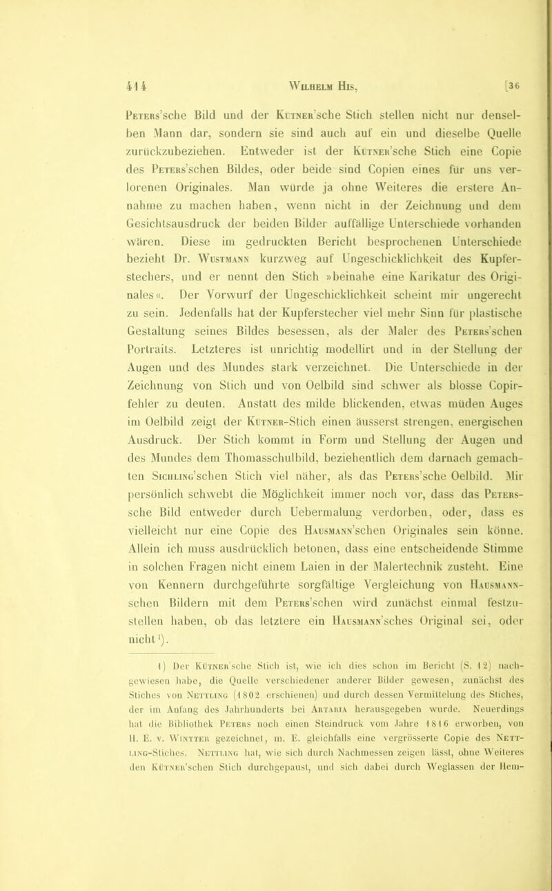 PETERs’sche Bild und der KiiNEu’sche Stich stellen nicht nur densel- ben .Mann dar, sondern sie sind auch auf ein und dieselbe Quelle zurückzubeziehen. Entweder ist der KuTNEu’sche Stich eine Copie des PETEus’schen Bildes, oder beide sind Copien eines für uns ver- lorenen Originales. 31an würde ja ohne Weiteres die erstere An- nahme zu machen haben, wenn nicht in der Zeichnung und dem Gesichtsausdruck der beiden Bilder auffiillige Unterschiede vorhanden wären. Diese im gedruckten Bericht besprochenen Unterschiede bezieht Dr. Wusim.^nn kurzweg auf Ungeschicklichkeit des Kupfer- stechers, und er nennt den Stich »beinahe eine Karikatur des Origi- nales«. Der Vorw'urf der Ungeschicklichkeit scheint mir ungerecht zu sein. .Jedenfalls hat der Kupferstecher viel mehr Sinn für plastische Gestaltung seines Bildes besessen, als der Maler des PEXEKs’schen Portraits. Letzteres ist unrichtig modellirt und in der Stellung der Augen und des Mundes stark verzeichnet. Die Unterschiede in der Zeichnung von Stich und von Oelbild sind schwer als blosse Copir- fehler zu deuten. Anstatt des milde blickenden, etwas müden Auges im Oelbild zeigt der KüxNER-Stich einen äusserst strengen, energischen Ausdruck. Der Stich kommt in Form und Stellung der Augen und des Mundes dem Thomasschulbild, beziehentlich dem darnach gemach- ten SiCHLiNo’schen Stich viel näher, als das PEXERs’sche Oelbild. 31ir persönlich schwebt die Möglichkeit immer noch vor, dass das Pexers- sche Bild entweder durch Uebermalung verdorben, oder, dass es vielleicht nur eine Copie des HAusM.\NN’schen Originales sein könne. Allein ich muss ausdrücklich betonen, dass eine entscheidende Stimme in solchen Fragen nicht einem Laien in der Malertechnik zusteht. Eine von Kennern durchgeführte sorgfältige Vergleichung von II.ausmann- schen Bildern mit dem PEXEus’schen wird zunächst einmal feslzu- sleilen haben, ob das letztere ein llAusMANN’sches Original sei, odei' nicht'). l) Der KüTNEii'schc Slicli ist, wie ich dies schon im Bericht (S. 12) n;ich- gewiesen liabc, die Quelle verschiedener anderer Bilder gewesen, zunächst tles Stiches von Nexxung (1 802 erschienen) und durch dessen Vermittelung des Stiches, der im Anfang des .lahrhundcrts bei Artauia herausgegeben wurde. Neuerdings hat die Bibliothek Peters noch einen Steindruck vom .lahre 1816 erworben, von 11. E. V. WiNTTER gezeichnet, m. E. gleichfalls eine vergrösserte Copie des Nett- i.iNG-Stiches. Nettmng hat, wde sich durcli Nachmessen zeigen lässt, ohne Weiteres den KüTiNEu’schen Stich durchgepaust, und sich dabei durch Weglassen der lleni-