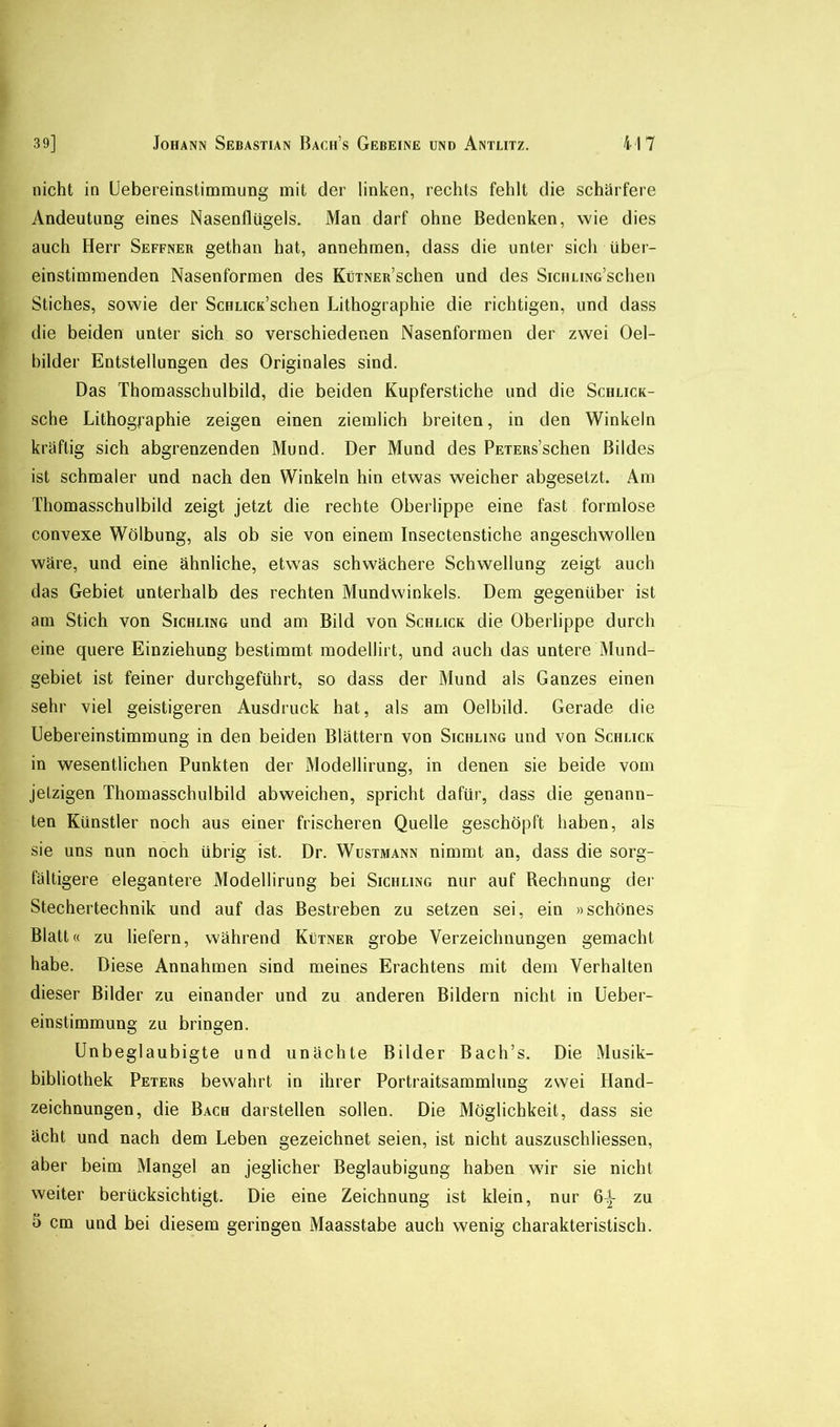 nicht in Uebereinstimmung mit der linken, rechts fehlt die schärfere Andeutung eines Nasenflügels. Man darf ohne Bedenken, wie dies auch Herr Seffner gethan hat, annehmen, dass die unter sich über- einstimmenden Nasenformen des KüTNER’schen und des SiciiLiNG’schen Stiches, sowie der ScHLicK’schen Lithographie die richtigen, und dass die beiden unter sich so verschiedenen Nasenformen der zwei Oel- bilder Entstellungen des Originales sind. Das Thomasschulbild, die beiden Kupferstiche und die Schlick- sche Lithographie zeigen einen ziemlich breiten, in den Winkeln kräftig sich abgrenzenden Mund. Der Mund des PETERs’schen Bildes ist schmaler und nach den Winkeln hin etwas weicher abgesetzt. Am Thomasschulbild zeigt jetzt die rechte Oberlippe eine fast formlose convexe Wölbung, als ob sie von einem Insectenstiche angeschwollen wäre, und eine ähnliche, etwas schwächere Schwellung zeigt auch das Gebiet unterhalb des rechten Mundwinkels. Dem gegenüber ist am Stich von Sichling und am Bild von Schlick die Oberlippe durch eine quere Einziehung bestimmt modellirt, und auch das untere Mund- gebiet ist feiner durchgeführt, so dass der Mund als Ganzes einen sehr viel geistigeren Ausdruck hat, als am Oelbild. Gerade die Uebereinstimmung in den beiden Blättern von Sichling und von Schlick in wesentlichen Punkten der Modellirung, in denen sie beide vom jetzigen Thomasschulbild abweichen, spricht dafür, dass die genann- ten Künstler noch aus einer frischeren Quelle geschöpft haben, als sie uns nun noch übrig ist. Dr. Wustmann nimmt an, dass die sorg- fältigere elegantere Modellirung bei Sichling nur auf Rechnung der Stechertechnik und auf das Bestreben zu setzen sei, ein »schönes Blatt« zu liefern, während Kütner grobe Verzeichnungen gemacht habe. Diese Annahmen sind meines Erachtens mit dem Verhalten dieser Bilder zu einander und zu anderen Bildern nicht in üeber- einstimmung zu bringen. Unbeglaubigte und unächte Bilder Bach’s. Die Musik- bibliothek Peters bewahrt in ihrer Portraitsammlung zwei Hand- zeichnungen, die Bach darstellen sollen. Die Möglichkeit, dass sie ächt und nach dem Leben gezeichnet seien, ist nicht auszuschliessen, aber beim Mangel an jeglicher Beglaubigung haben wür sie nicht weiter berücksichtigt. Die eine Zeichnung ist klein, nur 6^ zu 5 cm und bei diesem geringen Maasstabe auch wenig charakteristisch.