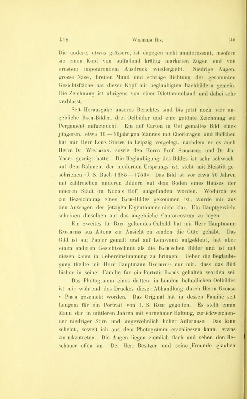 Wii.HiaM llis. [io H8 Die andere, etwas grössere, ist dagegen nicht uninteressant, insofern sie einen Kopf von auffallend kriiftig markirten Zügen und von ernstenj iniponirendeni Ausdruck wiedergiebt. Niedrige Augen, grosse Nase, breiten Mund und schriige Richtung der gesammten Gesichtsdache hat dieser Kopf mit beglaubigten Rachbildern gemein. Die Zeichnung ist übrigens von einer Dilettantenhand und dabei sehr verblasst. Seit Herausgabe unseres Berichtes sind bis jetzt noch vier an- gebliche BACii-Bilder, drei Oelbilder und eine getönte Zeichnung auf Bergament aufgetaucht. Ein auf Carton in Uel gemaltes Bild eines jüngeren, etwa 30 — 40jährigen Mannes mit Chorkragen und Bällchen hat mir Herr Locrs Stolpe in Leipzig vorgelegt, nachdem er es auch Herrn Dr. Wustm.vn.n, sowie den Herrn Prof. Schreiiier und Dr. .In.. Vogel gezeigt hatte. Die Beglaubigung des Bildes ist sehr schwach: auf dem Rahmen, der modernen Ursprungs ist, steht mit Bleistift ge- schrieben »J. S. Bach 1685—1750«. Das Bild ist vor etwa 40 .Jahren mit zahlreichen anderen Bildern auf dem Boden eines Hauses der inneren Stadt (in Koch’s Hof) aufgefunden worden. Wodurch es zur Bezeichnung eines B.vcn-Bildes gekommen ist, wurde mir aus den Aussagen der jetzigen Eigenthümer nicht klar. Ein Hauptgewicht scheinen dieselben auf das angebliche Cantorcostüm zu legen. Ein zweites für Bach geltendes Oelbild hat mir Herr Hauptmann Rauchfuss aus Altona zur Ansicht zu senden die Güte gehabt. Das Bild ist auf Papier gemalt und auf Leinwand aiifgeklebt, hat aber einen anderen Gesichtsschnitt als die BACn’schen Bilder und ist mit diesen kaum in Uebereinstimmung zu bringen. Ueber die Beglaubi- gung theilte mir Herr Hauptmann Raccufcss nur mit, dass das Bild bisher in seiner Familie für ein Portrait Bach’s gehalten worden sei. Das Photogramm eines ilritten, in London befindlichen Oelbildes ist mir während des Druckes dieser Abhandlung durch Herrn George V. PiRcii geschickt worden. Das Original hat in dessen Familie seit Langem für ein Portrait von ,L S. Bach gegolten. Es stellt einen .Mann dar in mittleren .lahren mit vornehmer Haltung, zurückweichen- der niedriger Stirn und ungewöhnlich hoher Adlernase. Das Kinn scheint, soweit ich aus dem Photogramm erschliessen kann, etwas zurückzutreten. Die Augen liegen ziemlich ilach und sehen den Be- schauer offen an. Der Herr Besitzer und seine .Freunde glauben