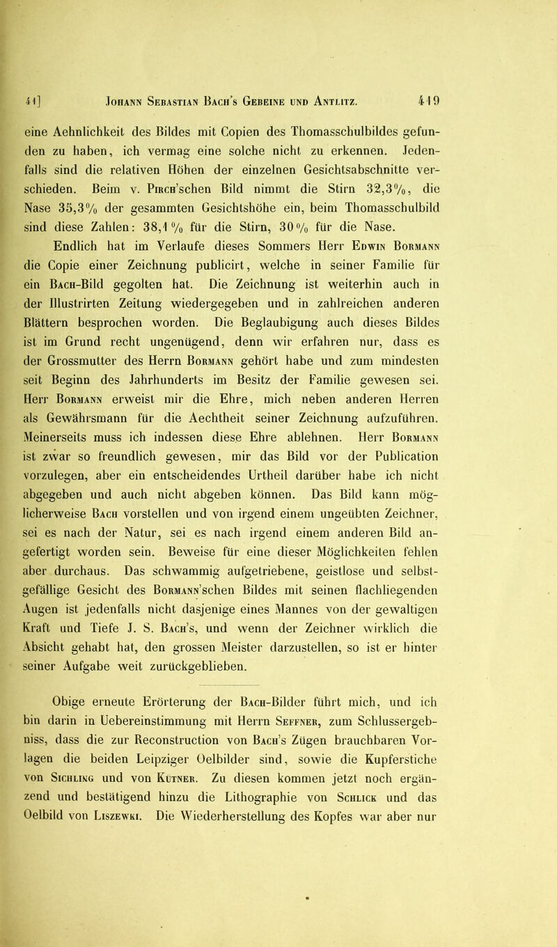 eine Aehnlichkeit des Bildes mit Copien des Thomasschulbildes gefun- den zu haben, ich vermag eine solche nicht zu erkennen. Jeden- falls sind die relativen Höhen der einzelnen Gesichtsabschnitte ver- schieden. Beim v. PiRCH’schen Bild nimmt die Stirn 32,37o, die Nase 35,37o der gesammten Gesichtshöhe ein, beim Thomasschulbild sind diese Zahlen: 38,J “/o für die Stirn, 307o für die Nase. Endlich hat im Verlaufe dieses Sommers Herr Edwin Bormann die Copie einer Zeichnung publicirt, welche in seiner Familie für ein BACH-Bild gegolten hat. Die Zeichnung ist weiterhin auch in der Illustrirten Zeitung wiedergegeben und in zahlreichen anderen Blättern besprochen worden. Die Beglaubigung auch dieses Bildes ist im Grund recht ungenügend, denn wir erfahren nur, dass es der Grossmutter des Herrn Bormann gehört habe und zum mindesten seit Beginn des Jahrhunderts im Besitz der Familie gewesen sei. Herr Bormann erweist mir die Ehre, mich neben anderen Herren als Gewährsmann für die Aechtheit seiner Zeichnung aufzuführen. Meinerseits muss ich indessen diese Ehre ablehnen. Herr Bormann ist zwar so freundlich gewesen, mir das Bild vor der Publication vorzulegen, aber ein entscheidendes Urtheil darüber habe ich nicht abgegeben und auch nicht abgeben können. Das Bild kann mög- licherweise Bach vorstellen und von irgend einem ungeübten Zeichner, sei es nach der Natur, sei es nach irgend einem anderen Bild an- gefertigt worden sein. Beweise für eine dieser Möglichkeiten fehlen aber durchaus. Das schwammig aufgetriebene, geistlose und selbst- gefällige Gesicht des BoRMANN’schen Bildes mit seinen flachliegenden Augen ist jedenfalls nicht dasjenige eines Mannes von der gewaltigen Kraft und Tiefe J. S. Bach’s, und wenn der Zeichner wirklich die Absicht gehabt hat, den grossen Meister darzustellen, so ist er hinter seiner Aufgabe weit zurückgeblieben. Obige erneute Erörterung der BACH-Bilder führt mich, und ich bin darin in Uebereinstimmung mit Herrn Seffner, zum Schlussergeb- niss, dass die zur Reconstruction von Bach’s Zügen brauchbaren Vor- lagen die beiden Leipziger Oelbilder sind, sowie die Kupferstiche von SicHLiMG und von Kutner. Zu diesen kommen jetzt noch ergän- zend und bestätigend hinzu die Lithographie von Schlick und das Oelbild von Liszewki. Die Wiederherstellung des Kopfes war aber nur