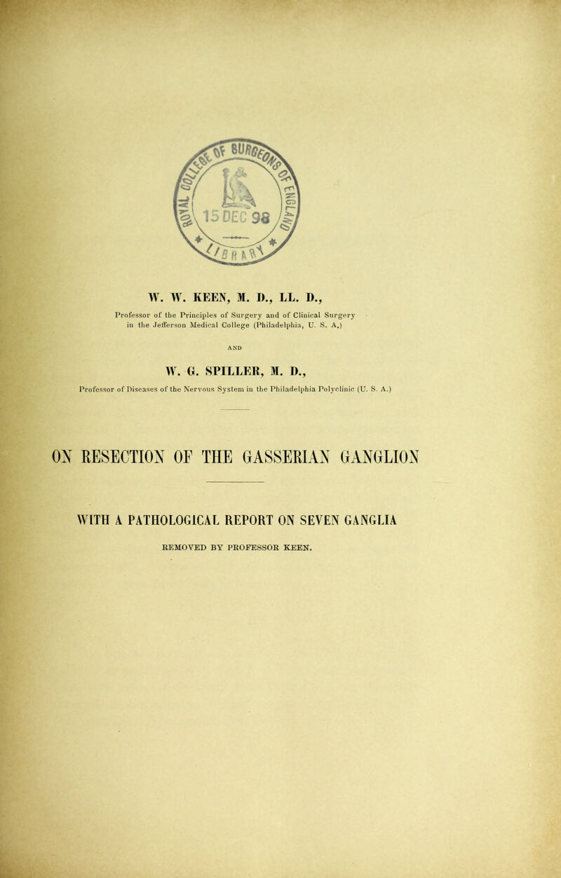 Professor of the Principles of Surgery ami of Clinical Surgery in the Jefferson Medical College (Philadelphia, U. S. A.) AND W. G. SPIELER, M. ])., Professor of Diseases of the Nervous System in the Philadelphia Polyclinic (U. S. A.) ON RESECTION OF THE GASSERIAN GANGLION WITH A PATHOLOGICAL REPORT ON SEVEN GANGLIA