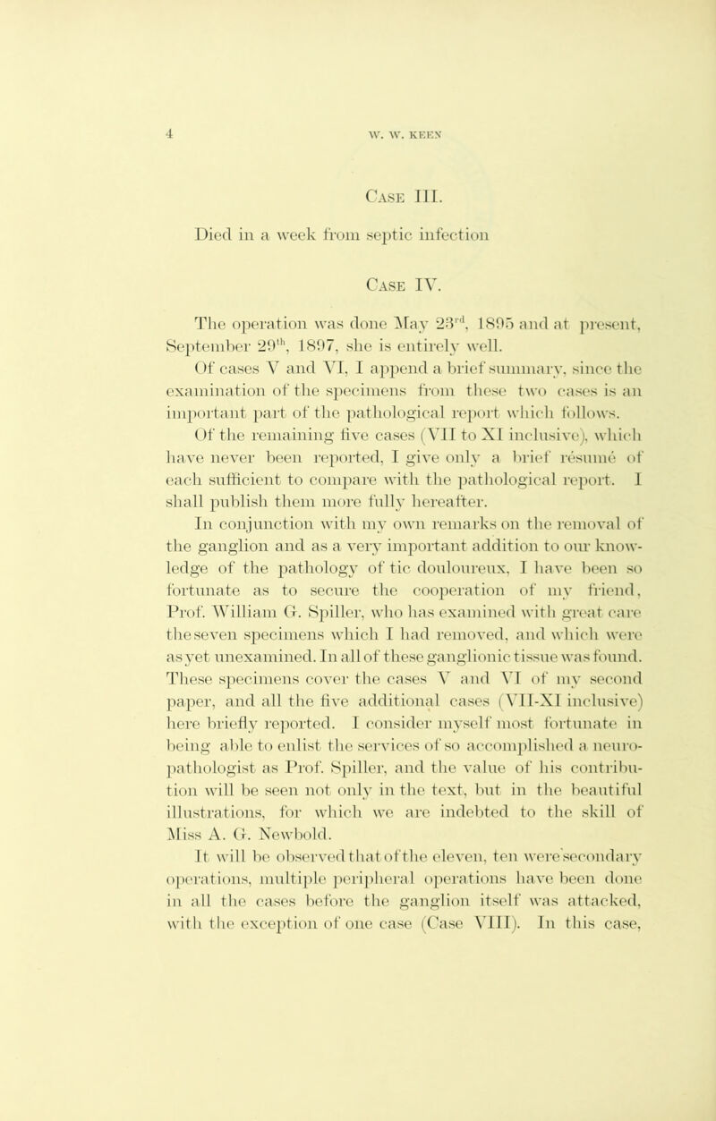 Case III. Died in a week from septic infection Case IV. The operation was done May 23rd, 1805 and at present, September 20th, 1807, she is entirely well. Of cases V and VI, I append a brief summary, since the examination of the specimens from these two cases is an important part of the pathological report which follows. Of the remaining live cases (ATI to XI inclusive), which have never been reported, I give only a brief resume of each sufficient to compare with the pathological report. 1 shall publish them more fully hereafter. In conjunction with my own remarks on the removal of the ganglion and as a very important addition to our know- ledge of the pathology of tic douloureux, I have been so fortunate as to secure the cooperation of my friend, Prof. William G. Spiller, who has examined with great care the seven specimens which I had removed, and which were as yet unexamined. In allot these ganglionic tissue was found. These specimens cover the cases V and VI of my second paper, and all the five additional cases (VII-XI inclusive) here briefly reported. I consider myself most fortunate in being able to enlist the services of so accomplished a neuro- pathologist as Prof. Spiller, and the value of his contribu- tion will be seen not only in the text, but in the beautiful illustrations, for which we are indebted to the skill of Aliss A. G. Newbold. It will bo observed that of the eleven, ten weresecondary operations, multiple peripheral operations have been done in all the cases before the ganglion itself was attacked, with the exception of one case (Case VIII). In this case,