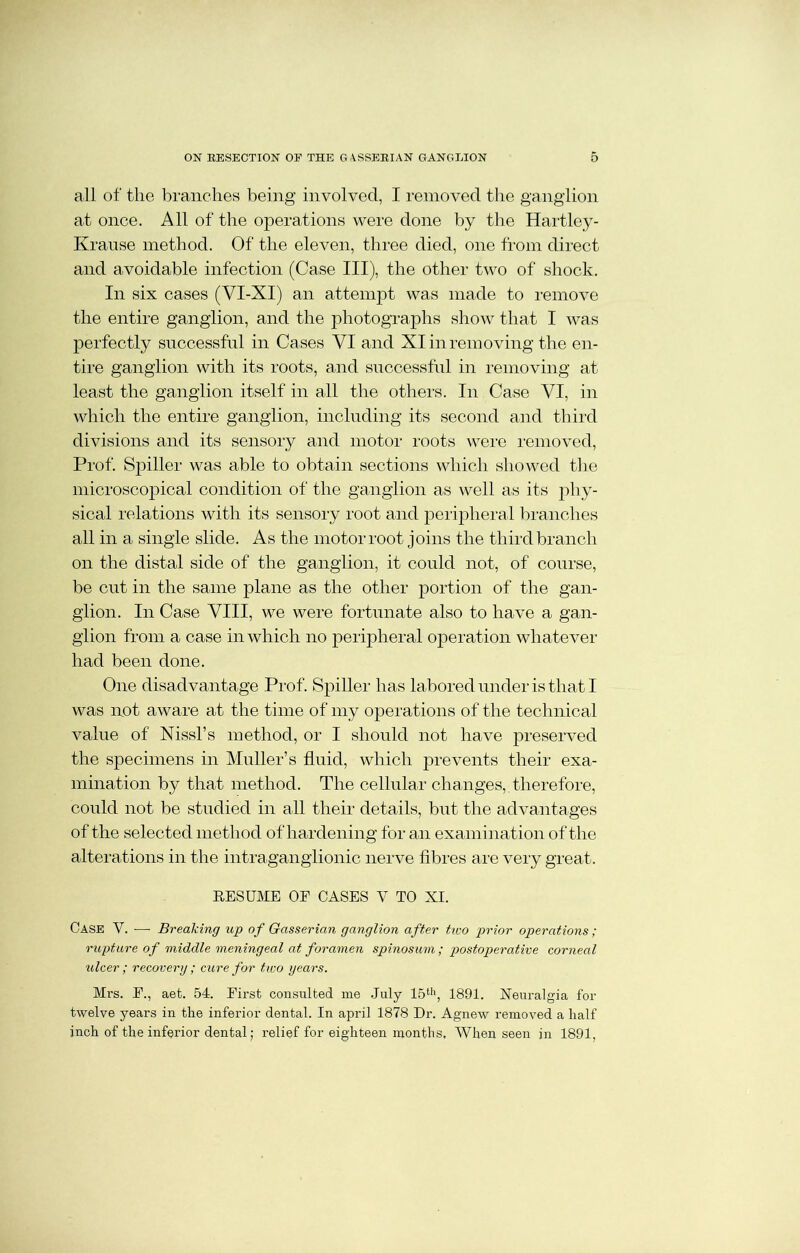 all of the branches being involved, I removed the ganglion at once. All of the operations were done by the Hartley- Krause method. Of the eleven, three died, one from direct and avoidable infection (Case III), the other two of shock. In six cases (VI-XI) an attempt was made to remove the entire ganglion, and the photographs show that I was perfectly successful in Cases VI and XI in removing the en- tire ganglion with its roots, and successful in removing at least the ganglion itself in all the others. In Case VI, in which the entire ganglion, including its second and third divisions and its sensory and motor roots were removed, Prof. S}i)iller was able to obtain sections which showed the microscopical condition of the ganglion as well as its phy- sical relations with its sensory root and peripheral branches all in a single slide. As the motor root joins the third branch on the distal side of the ganglion, it could not, of course, be cut in the same plane as the other portion of the gan- glion. In Case VIII, we were fortunate also to have a gan- glion from a case in which no peripheral operation whatever had been done. One disadvantage Prof. Spiller has labored under is that I was not aware at the time of my operations of the technical value of Nissl’s method, or I should not have preserved the specimens in Muller’s fluid, which prevents their exa- mination by that method. The cellular changes, therefore, could not be studied in all their details, but the advantages of the selected method of hardening for an examination of the alterations in the intraganglionic nerve fibres are very great. RESUME OE CASES V TO XI. Case V. — Breaking up of Gasserian ganglion after two prior operations; rupture of middle meningeal at foramen spinosum; postoperative corneal ulcer; recovery; cure for two years. Mrs. E., aet. 54. Eirst consulted me July 15th, 1891. Neuralgia for twelve years in the inferior dental. In april 1878 Dr. Agnew removed a half inch of the inferior dental; relief for eighteen months. When seen in 1891,