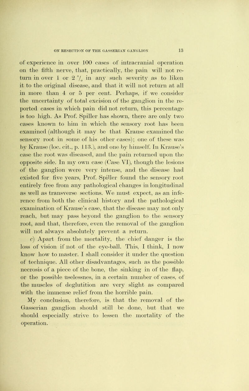 1 ° of ex23erience in over 100 cases of intracranial operation on the fifth nerve, that, practically, the pain will not re- turn in over 1 or 2 °/o in any such severity as to liken it to the original disease, and that it will not return at all in more than 4 or 5 per cent. Perhaps, if we consider the uncertainty of total excision of the ganglion in the in- ported cases in which pain did not return, this percentage is too high. As Prof. Spiller has shown, there are only two cases known to him in which the sensory root has been examined (although it may be that Krause examined the sensory root in some of his other cases); one of these was by Krause (loc. cit., p. 113.), and one by himself. In Krause’s case the root was diseased, and the pain returned upon the opposite side. In my own case (Case VI), though the lesions of the ganglion were very intense, and the disease had existed for five years, Prof. Spiller found the sensory root entirely free from any pathological changes in longitudinal as well as transverse sections. We must expect, as an infe- rence from both the clinical history and the pathological examination of Krause’s case, that the disease may not only reach, but may pass beyond the ganglion to the sensory root, and that, therefore, even the removal of the ganglion will not always absolutely prevent a return. c) Apart from the mortality, the chief danger is the loss of vision if not of the eye-ball. This, I think, I now know how to master. I shall consider it under the question of technique. All other disadvantages, such as the possible necrosis of a piece of the bone, the sinking in of the flap, or the possible uselessnes, in a certain number of cases, of the muscles of deglutition are very slight as compared with the immense relief from the horrible pain. My conclusion, therefore, is that the removal of the Gasserian ganglion should still be done, but that we should especially strive to lessen the mortality of the operation.