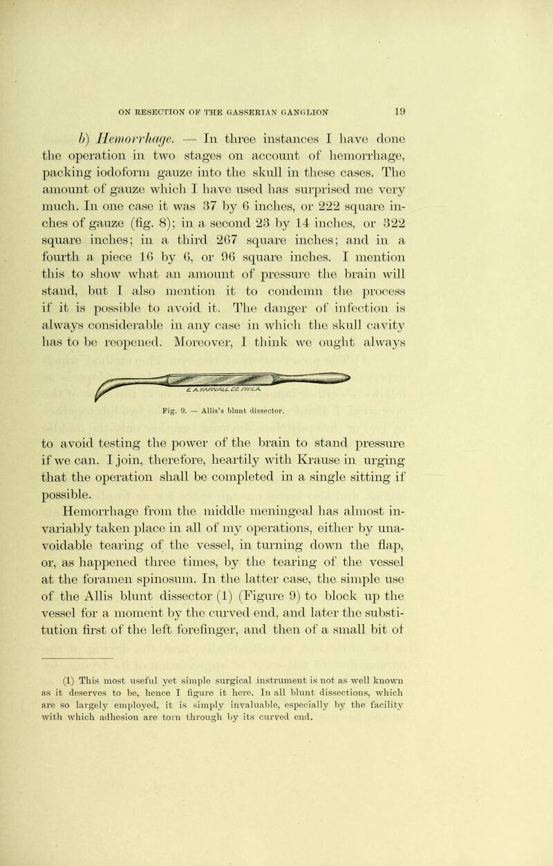 b) Hemorrhage. — In three instances I have clone the operation in two stages on account of hemorrhage, packing iodoform gauze into the skull in these cases. The amount of gauze which I have used has surprised me very much. In one case it was 37 by 6 inches, or 222 square in- ches of gauze (fig. 8); in a second 23 by 14 inches, or 322 square inches; in a third 267 square inches; and in a fourth a piece 16 by 6, or 96 square inches. I mention this to show what an amount of pressure the brain will stand, but I also mention it to condemn the process if it is possible to avoid it. The danger of infection is always considerable in any case in which the skull cavity has to be reopened. Moreover, I think we ought always Fig. 9. — Allis’s blunt dissector. to avoid testing the power of the brain to stand pressure if we can. I join, therefore, heartily with Krause in urging that the operation shall be completed in a single sitting if possible. Hemorrhage from the middle meningeal has almost in- variably taken place in all of my operations, either by una- voidable tearing of the vessel, in turning down the flap, or, as happened three times, by the tearing of the vessel at the foramen spinosum. In the latter case, the simple use of the Allis blunt dissector (1) (Figure 9) to block up the vessel for a moment by the curved end, and later the substi- tution first of the left forefinger, and then of a small bit ot (1) This most useful yet simple surgical instrument is not as well known as it deserves to be, hence I figure it here. In all blunt dissections, which are so largely employed, it is simply invaluable, especially by the facility with which adhesion are tom through by its curved end.