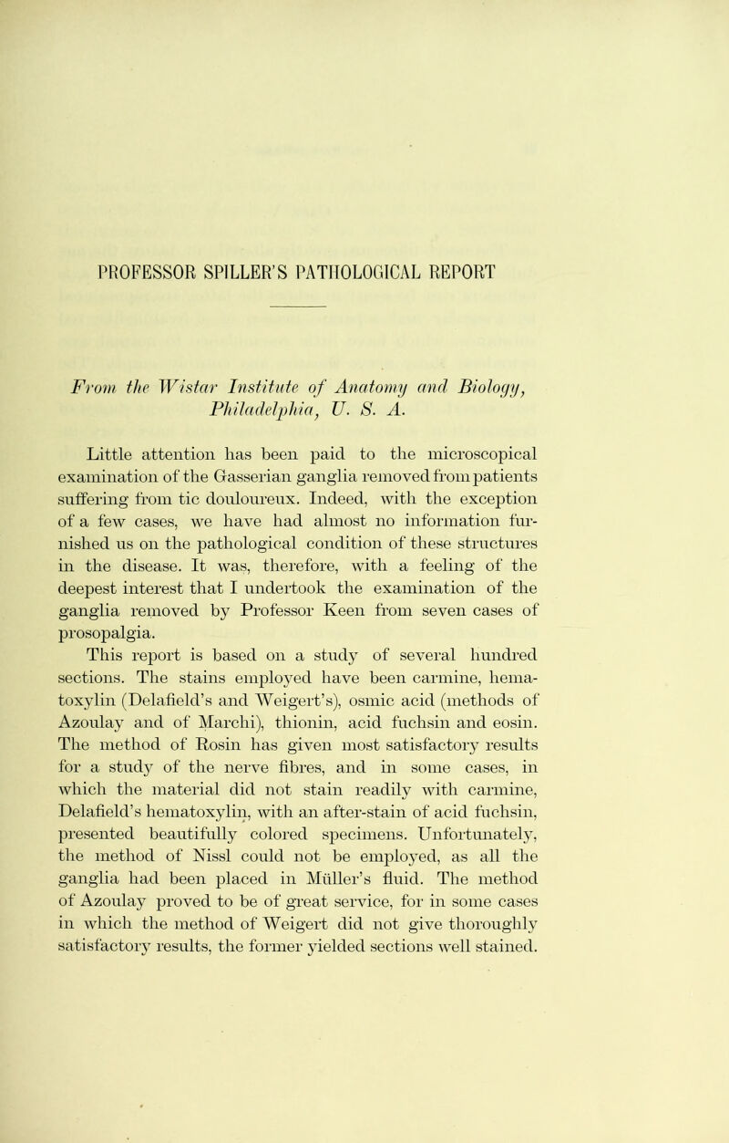 PROFESSOR SPIELER’S PATHOLOGICAL REPORT From the Wistar Institute of Anatomy and Biology, Philadelphia, U. S. A. Little attention lias been paid to the microscopical examination of the Gasserian ganglia removed from patients suffering from tic douloureux. Indeed, with the exception of a few cases, we have had almost no information fur- nished us on the pathological condition of these structures in the disease. It was, therefore, with a feeling of the deepest interest that I undertook the examination of the ganglia removed by Professor Keen from seven cases of prosopalgia. This report is based on a study of several hundred sections. The stains employed have been carmine, hema- toxylin (Delafield’s and Weigert’s), osmic acid (methods of Azoulay and of Marchi), thionin, acid fuchsin and eosin. The method of Rosin has given most satisfactory results for a study of the nerve fibres, and in some cases, in which the material did not stain readily with carmine, Delafield’s hematoxylin, with an after-stain of acid fuchsin, presented beautifully colored specimens. Unfortunately, the method of Nissl could not be employed, as all the ganglia had been placed in Muller’s fluid. The method of Azoulay proved to be of great service, for in some cases in which the method of Weigert did not give thoroughly satisfactory results, the former yielded sections well stained.