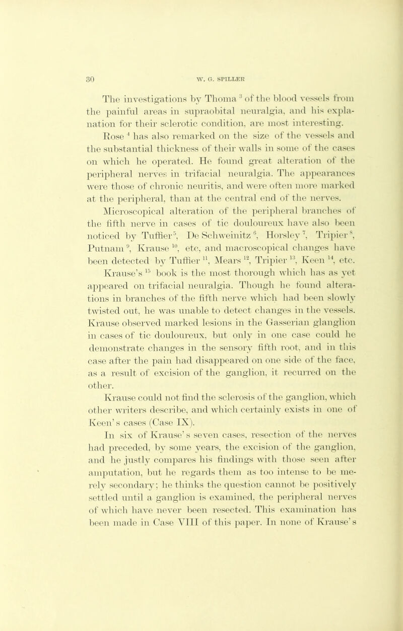 The investigations by Thoma3 of the blood vessels from the painful areas in supraobital neuralgia, and his expla- nation for their sclerotic condition, are most interesting. Rose 4 has also remarked on the size of the vessels and the substantial thickness of their walls in some of the cases on which he operated. He found great alteration of the peripheral nerves in trifacial neuralgia. The appearances were those of chronic neuritis, and were often more marked at the peripheral, than at the central end of the nerves. Microscopical alteration of the peripheral branches of the fifth nerve in cases of tic douloureux have also been noticed by Tuffier5, De Schweinitz6, Horsley7, Tripiers, Putnam 9, Krause 10, etc, and macroscopical changes have been detected by Tuffier u, Hears 12, Tripier K?, Keen 14, etc. Krause’s 15 book is the most, thorough which has as yet appeared on trifacial neuralgia. Though he found altera- tions in branches of the fifth nerve which had been slowly twisted out, he was unable to detect changes in the vessels. Krause observed marked lesions in the Gasserian glanglion in cases of tic. douloureux, but only in one case could he demonstrate changes in the sensory fifth root, and in this case after the pain had disappeared on one side of the face, as a result of excision of the ganglion, it recurred on the other. Krause could not find the sclerosis of the ganglion, which other writers describe, and which certainly exists in one of Keen’s cases (Case IX). In six of Krause’s seven cases, resection of the nerves had preceded, by some years, the excision of the ganglion, and he justly compares his findings with those seen after amputation, but he regards them as too intense to be me- rely secondary; he thinks the question cannot be positively settled until a, ganglion is examined, the peripheral nerves of which have never been resected. This examination has been made in Case VIII of this paper. In none of Krause’s