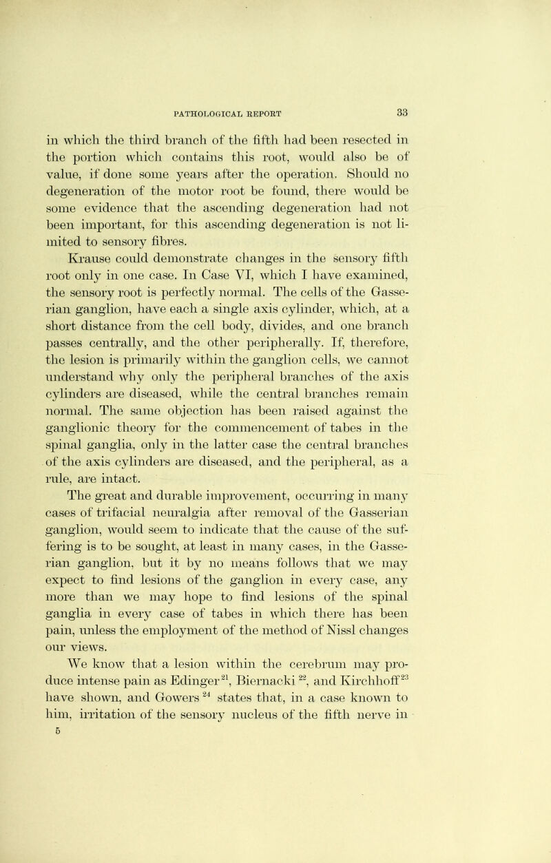 in which the third branch of the fifth had been resected in the portion which contains this root, would also be of value, if done some years after the operation. Should no degeneration of the motor root be found, there would be some evidence that the ascending degeneration had not been important, for this ascending degeneration is not li- mited to sensory fibres. Krause could demonstrate changes in the sensory fifth root only in one case. In Case YI, which I have examined, the sensory root is perfectly normal. The cells of the Gasse- rian ganglion, have each a single axis cylinder, which, at a short distance from the cell body, divides, and one branch passes centrally, and the other peripherally. If, therefore, the lesion is primarily within the ganglion cells, we cannot understand why only the peripheral branches of the axis cylinders are diseased, while the central branches remain normal. The same objection has been raised against the ganglionic theory for the commencement of tabes in the spinal ganglia, only in the latter case the central branches of the axis cylinders are diseased, and the peripheral, as a rule, are intact. The great and durable improvement, occurring in many cases of trifacial neuralgia after removal of the Gasserian ganglion, would seem to indicate that the cause of the suf- fering is to be sought, at least in many cases, in the Gasse- rian ganglion, but it by no means follows that we may expect to find lesions of the ganglion in every case, any more than we may hope to find lesions of the spinal ganglia in every case of tabes in which there has been pain, unless the employment of the method of Nissl changes our views. We know that a lesion within the cerebrum may pro- duce intense pain as Edinger21, Biernacki22, and Kirchhoff23 have shown, and Gowers 24 states that, in a case known to him, irritation of the sensory nucleus of the fifth nerve in 6