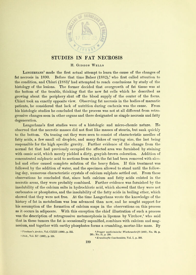 STUDIES IN FAT NECROSIS H. Gideon Wells Langekhans1 made the first actual attempt to learn the cause of the changes of fat necrosis in 1890. Before that time Balser (1882),2 who first called attention to the condition, and Chiari (1883)3 had attempted to reach conclusions by study of the histology of the lesions. The former decided that overgrowth of fat tissue was at the bottom of the trouble, thinking that the new fat cells which he described as growing about the periphery shut off the blood supply of the center of the focus. Chiari took an exactly opposite view. Observing fat necrosis in the bodies of marantic patients, he considered that lack of nutrition during cachexia was the cause. From his histologic studies he concluded that the process was not at all different from retro- gressive changes seen in other organs and there designated as simple necrosis and fatty degeneration. Langerhans’s first studies were of a histologic and micro-chemic nature. He observed that the necrotic masses did not float like masses of stearin, but sank quickly to the bottom. On teasing out they were seen to consist of characteristic needles of fatty acids, a few small oil droplets, and many flakes of varying size, the last being responsible for the high specific gravity. Further evidence of the change from the normal fat that had previously occupied the affected area was furnished by staining with osmic acid, which merely yielded a dirty, grayish-brown coloration. Addition of concentrated sulphuric acid to sections from which the fat had been removed with alco- hol and ether caused complete solution of the heavy flakes. If this treatment was followed by the addition of water, and the specimen allowed to stand until the follow- ing day, numerous characteristic crystals of calcium sulphate settled out. From these observations he concluded that, since both calcium and fatty acids existed in the necrotic areas, they were probably combined. Further evidence was furnished by the insolubility of the calcium salts in hydrochloric acid, which showed that they were not carbonates or phosphates, and the insolubility of the fatty acids in boiling ether, which showed that they were not free. At the time Langerhans wrote the knowledge of the history of fat in metabolism was less advanced than now, and he sought support for his assumption of the formation of calcium soaps in the observations on this process as it occurs in adipocere. With this exception the chief illustration of such a process was the description of retrogressive metamorphosis in lipomas by Virchow,4 who said that in these tumors the fat is occasionally saponified, combines with calcium and mag- nesium, and together with earthy phosphates forms a crumbling, mortar-like mass. By 1 Virchow's Archiv, Vol. CXXII (1890), p. 252. zibid., Vol. XC (1882), p. 520. 3 Prager medicinische Wochenschrift (1883), No. 30, p. 285; No. 31, p. 299. 4 Krankhafte Geschwiilste, Vol. I, p. 393.