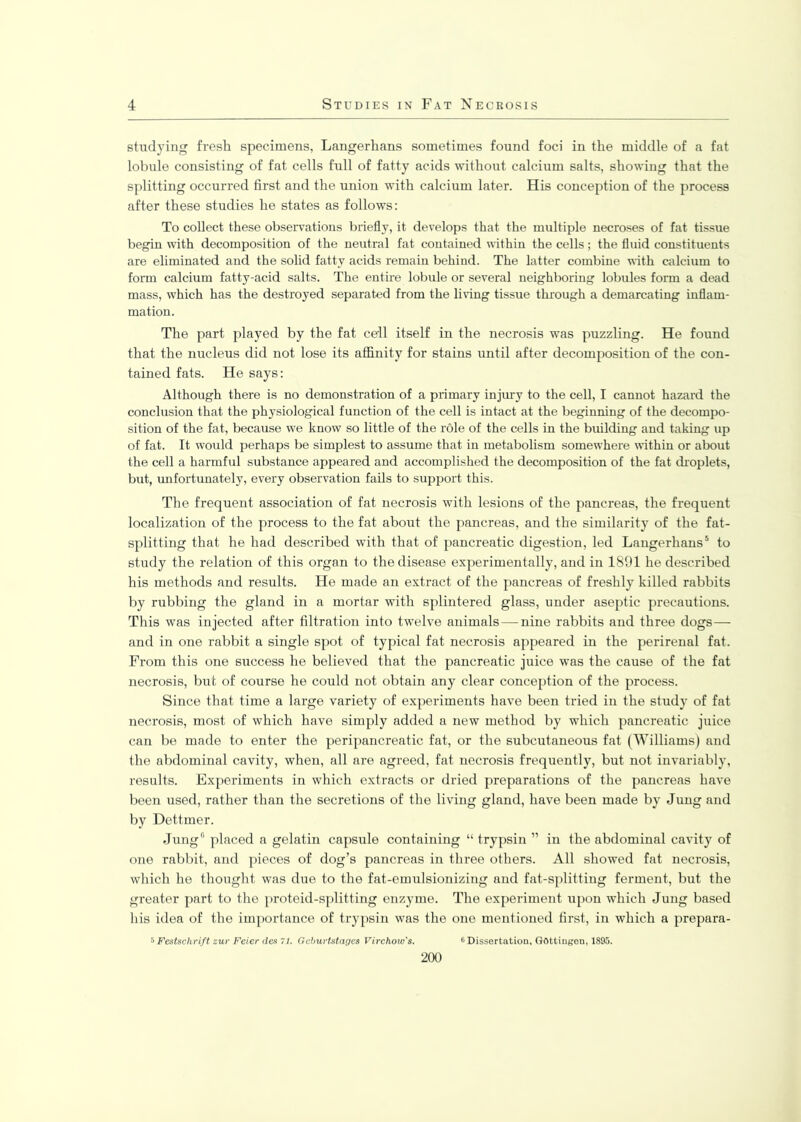 studying fresh specimens, Langerhans sometimes found foci in the middle of a fat lobule consisting of fat cells full of fatty acids without calcium salts, showing that the splitting occurred first and the union with calcium later. His conception of the process after these studies he states as follows: To collect these observations briefly, it develops that the multiple necroses of fat tissue begin with decomposition of the neutral fat contained within the cells; the fluid constituents are eliminated and the solid fatty acids remain behind. The latter combine with calcium to form calcium fatty-acid salts. The entire lobule or several neighboring lobules form a dead mass, which has the destroyed separated from the living tissue through a demarcating inflam- mation. The part played by the fat cell itself in the necrosis was puzzling. He found that the nucleus did not lose its affinity for stains until after decomposition of the con- tained fats. He says: Although there is no demonstration of a primary injury to the cell, I cannot hazard the conclusion that the physiological function of the cell is intact at the beginning of the decompo- sition of the fat, because we know so little of the role of the cells in the building and taking up of fat. It would perhaps be simplest to assume that in metabolism somewhere within or about the cell a harmful substance appeared and accomplished the decomposition of the fat droplets, but, unfortunately, every observation fails to support this. The frequent association of fat necrosis with lesions of the pancreas, the frequent localization of the process to the fat about the pancreas, and the similarity of the fat- splitting that he had described with that of pancreatic digestion, led Langerhans5 to study the relation of this organ to the disease experimentally, and in 1891 he described his methods and results. He made an extract of the pancreas of freshly killed rabbits by rubbing the gland in a mortar with splintered glass, under aseptic precautions. This was injected after filtration into twelve animals — nine rabbits and three dogs— and in one rabbit a single spot of typical fat necrosis appeared in the perirenal fat. From this one success he believed that the pancreatic juice was the cause of the fat necrosis, but of course he could not obtain any clear conception of the process. Since that time a large variety of experiments have been tried in the study of fat necrosis, most of which have simply added a new method by which pancreatic juice can be made to enter the peripancreatic fat, or the subcutaneous fat (Williams) and the abdominal cavity, when, all are agreed, fat necrosis frequently, but not invariably, results. Experiments in which extracts or dried preparations of the pancreas have been used, rather than the secretions of the living gland, have been made by Jung and by Dettmer. Jung0 placed a gelatin capsule containing “ trypsin ” in the abdominal cavity of one rabbit, and pieces of dog’s pancreas in three others. All showed fat necrosis, which he thought was due to the fat-emulsionizing and fat-splitting ferment, but the greater part to the proteid-splitting enzyme. The experiment upon which Jung based his idea of the importance of trypsin was the one mentioned first, in which a prepara- 5 Festschrift zur Feicr cles 71. Geburtstages Virchow's. 6 Dissertation, Gottingen, 1895.