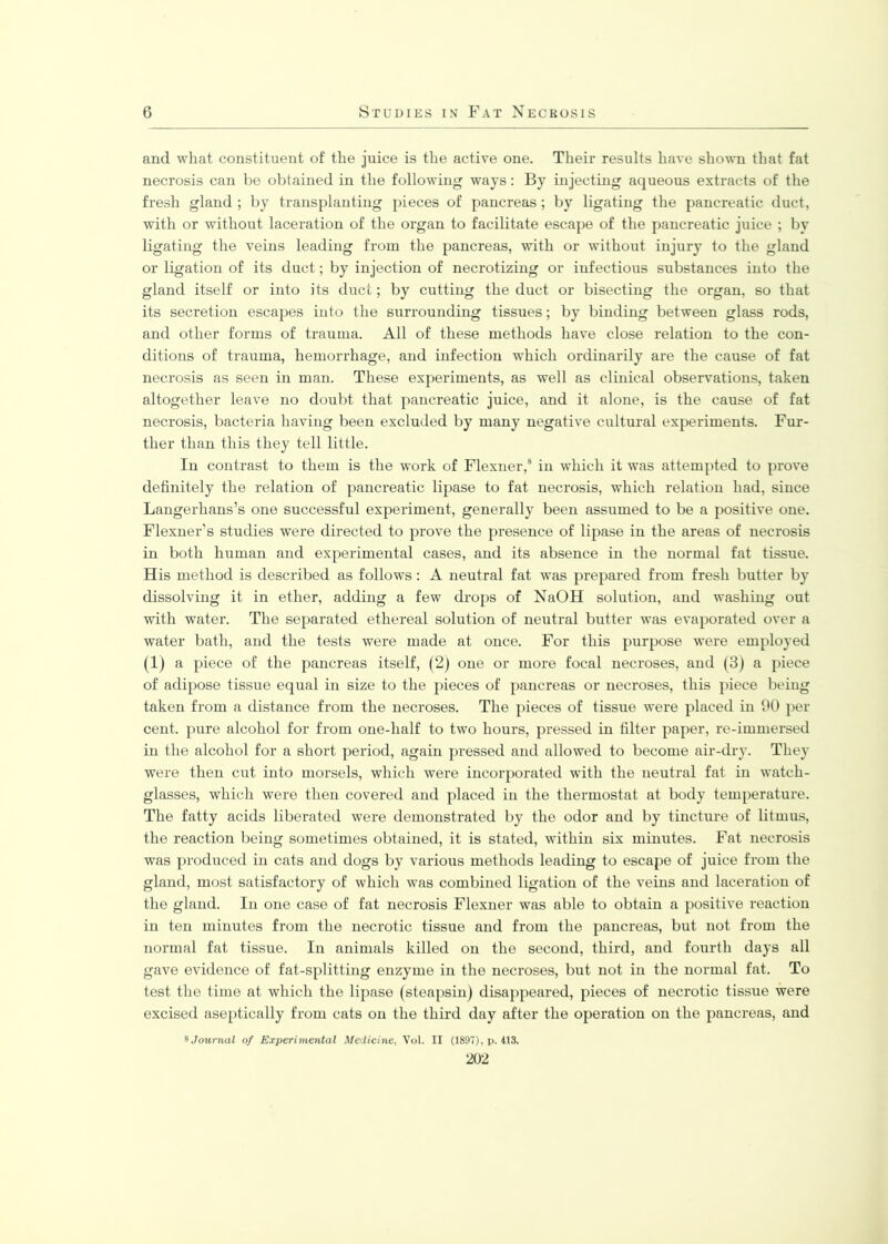 and what constituent of the juice is the active one. Their results have shown that fat necrosis can be obtained in the following ways: By injecting aqueous extracts of the fresh gland ; by transplanting pieces of pancreas; by ligating the pancreatic duct, with or without laceration of the organ to facilitate escape of the pancreatic juice ; by ligating the veins leading from the pancreas, with or without injury to the gland or ligation of its duct; by injection of necrotizing or infectious substances into the gland itself or into its duct; by cutting the duct or bisecting the organ, so that its secretion escapes into the surrounding tissues; by binding between glass rods, and other forms of trauma. All of these methods have close relation to the con- ditions of trauma, hemorrhage, and infection which ordinarily are the cause of fat necrosis as seen in man. These experiments, as well as clinical observations, taken altogether leave no doubt that pancreatic juice, and it alone, is the cause of fat necrosis, bacteria having been excluded by many negative cultural experiments. Fur- ther than this they tell little. In contrast to them is the work of Flexner,8 in which it was attempted to prove definitely the relation of pancreatic lipase to fat necrosis, which relation had, since Langerhans’s one successful experiment, generally been assumed to be a positive one. Flexner’s studies were directed to prove the presence of lipase in the areas of necrosis in both human and experimental cases, and its absence in the normal fat tissue. His method is described as follows: A neutral fat was prepared from fresh butter by dissolving it in ether, adding a few drops of NaOH solution, and washing out with wTater. The separated ethereal solution of neutral butter was evaporated over a water bath, and the tests were made at once. For this purpose were employed (1) a piece of the pancreas itself, (2) one or more focal necroses, and (3) a piece of adipose tissue equal in size to the pieces of pancreas or necroses, this piece being taken from a distance from the necroses. The pieces of tissue were placed in 90 per cent, pure alcohol for from one-lialf to two hours, pressed in filter paper, re-immersed in the alcohol for a short period, again pressed and allowed to become air-dry. They were then cut into morsels, which were incorporated with the neutral fat in watch- glasses, which were then covered and placed in the thermostat at body temperature. The fatty acids liberated were demonstrated by the odor and by tincture of litmus, the reaction being sometimes obtained, it is stated, within six minutes. Fat necrosis was produced in cats and dogs by various methods leading to escape of juice from the gland, most satisfactory of which was combined ligation of the veins and laceration of the gland. In one case of fat necrosis Flexner was able to obtain a positive reaction in ten minutes from the necrotic tissue and from the pancreas, but not from the normal fat tissue. In animals killed on the second, third, and fourth days all gave evidence of fat-splitting enzyme in the necroses, but not in the normal fat. To test the time at which the lipase (steapsin) disappeared, pieces of necrotic tissue were excised aseptically from cats on the third day after the operation on the pancreas, and 8 Journal of Experimental Medicine, Vol. II (1897), p. 413.