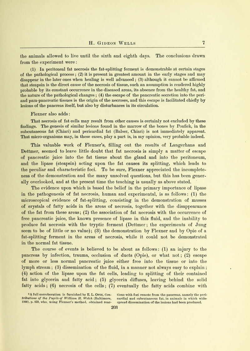 the animals allowed to live until the sixth and eighth days. The conclusions drawn from the experiment were : (1) In peritoneal fat necrosis the fat-splitting ferment is demonstrable at certain stages of the pathological process ; (2) it is present in greatest amount in the early stages and may disappear in the later ones when healing is well advanced; (3) although it cannot be affirmed that steapsin is the direct cause of the necrosis of tissue, such an assumption is rendered highly probable by its constant occurrence in the diseased areas, its absence from the healthy fat, and the nature of the pathological changes ; (4) the escape of the pancreatic secretion into the peri- and para-pancreatic tissues is the origin of the necroses, and this escape is facilitated chiefly by lesions of the pancreas itself, but also by disturbances in its circulation. Flexner also adds: That necrosis of fat cells may result from other causes is certainly not excluded by these findings. The genesis of similar lesions found in the marrow of the bones by Ponfick, in the subcutaneous fat (Chiari) and pericardial fat (Balser, Chiari) is not immediately apparent. That micro-organisms may, in these cases, play a part is, in my opinion, very probable indeed. This valuable work of Flexner’s, filling out the results of Langerhans and Dettmer, seemed to leave little doubt that fat necrosis is simply a matter of escape of pancreatic juice into the fat tissue about the gland and into the peritoneum, and the lipase (steapsin) acting upon the fat causes its splitting, which leads to the peculiar and characteristic foci. To be sure, Flexner appreciated the incomplete- ness of the demonstration and the many unsolved questions, but this has been gener- ally overlooked, and at the present time the teaching is usually as above stated. The evidence upon which is based the belief in the primary importance of lipase in the pathogenesis of fat necrosis, human and experimental, is as follows: (1) the microscopical evidence of fat-splitting, consisting in the demonstration of masses of crystals of fatty acids in the areas of necrosis, together with the disappearance of the fat from these areas; (2) the association of fat necrosis with the occurrence of free pancreatic juice, the known presence of lipase in this fluid, and the inability to produce fat necrosis with the tryptic ferment (Dettmer ; the experiments of Jung seem to be of little or no value); (3) the demonstration by Flexner and by Opie of a fat-splitting ferment in the areas of necrosis, while it could not be demonstrated in the normal fat tissue. The course of events is believed to be about as follows: (1) an injury to the pancreas by infection, trauma, occlusion of ducts (Opie), or what not; (2) escape of more or less normal pancreatic juice either free into the tissue or into the lymph stream; (3) dissemination of the fluid, in a manner not always easy to explain ; (4) action of the lipase upon the fat cells, leading to splitting of their contained fat into glycerin and fatty acid; (5) glycerin diffuses, leaving behind the solid fatty acids ; (6) necrosis of the cells; (7) eventually the fatty acids combine with 9 A full corroboration is furnished by E. L. Opie, Con- tions with foci remote from the pancreas, namely the peri- tributions of the Pupils of William H. Welch (Baltimore, cardial and subcutaneous fat, in animals in which wide- 1900), p. 859, who, using Flexner’s method, obtained reac- spread dissemination of the lesions had been produced.