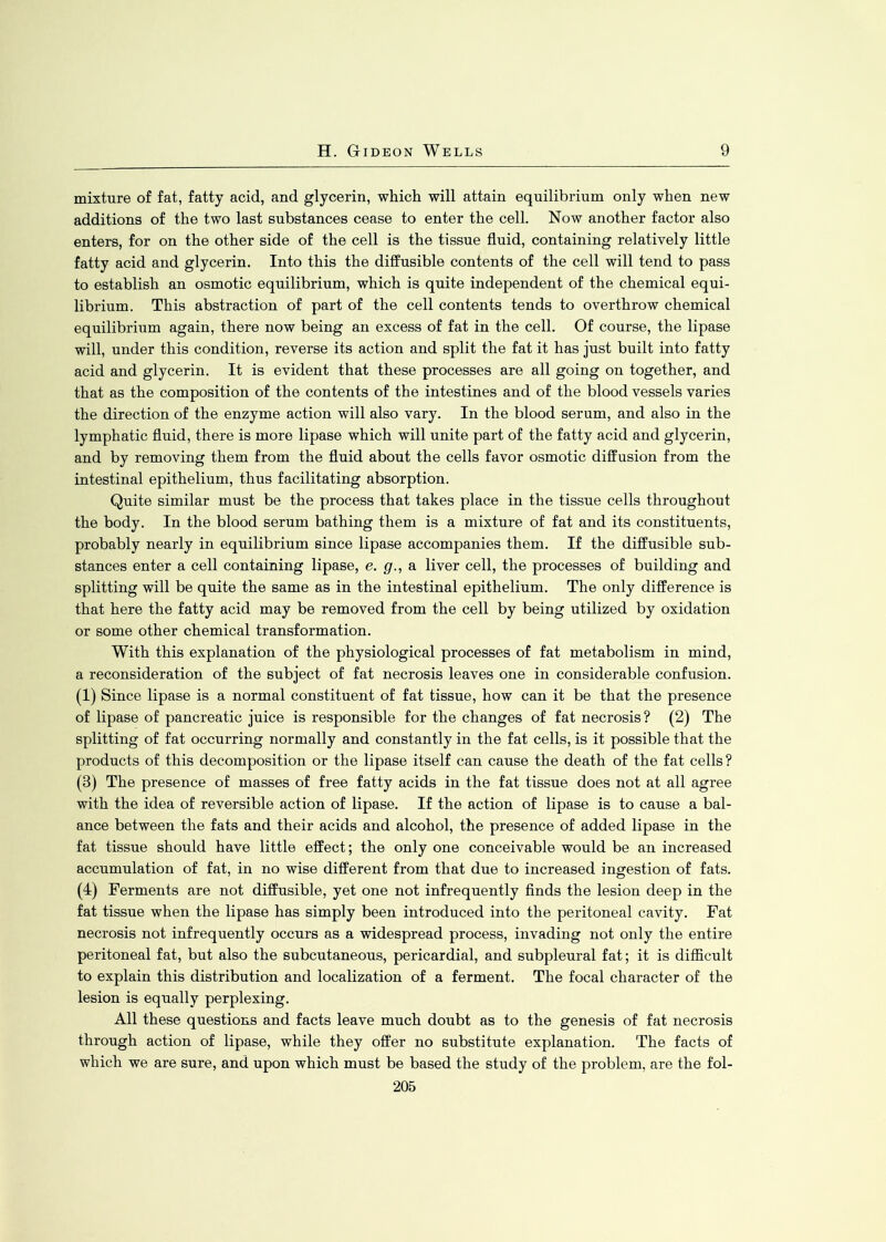 mixture of fat, fatty acid, and glycerin, which will attain equilibrium only when new additions of the two last substances cease to enter the cell. Now another factor also enters, for on the other side of the cell is the tissue fluid, containing relatively little fatty acid and glycerin. Into this the diffusible contents of the cell will tend to pass to establish an osmotic equilibrium, which is quite independent of the chemical equi- librium. This abstraction of part of the cell contents tends to overthrow chemical equilibrium again, there now being an excess of fat in the cell. Of course, the lipase will, under this condition, reverse its action and split the fat it has just built into fatty acid and glycerin. It is evident that these processes are all going on together, and that as the composition of the contents of the intestines and of the blood vessels varies the direction of the enzyme action will also vary. In the blood serum, and also in the lymphatic fluid, there is more lipase which will unite part of the fatty acid and glycerin, and by removing them from the fluid about the cells favor osmotic diffusion from the intestinal epithelium, thus facilitating absorption. Quite similar must be the process that takes place in the tissue cells throughout the body. In the blood serum bathing them is a mixture of fat and its constituents, probably nearly in equilibrium since lipase accompanies them. If the diffusible sub- stances enter a cell containing lipase, e. g., a liver cell, the processes of building and splitting will be quite the same as in the intestinal epithelium. The only difference is that here the fatty acid may be removed from the cell by being utilized by oxidation or some other chemical transformation. With this explanation of the physiological processes of fat metabolism in mind, a reconsideration of the subject of fat necrosis leaves one in considerable confusion. (1) Since lipase is a normal constituent of fat tissue, how can it be that the presence of lipase of pancreatic juice is responsible for the changes of fat necrosis? (2) The splitting of fat occurring normally and constantly in the fat cells, is it possible that the products of this decomposition or the lipase itself can cause the death of the fat cells ? (3) The presence of masses of free fatty acids in the fat tissue does not at all agree with the idea of reversible action of lipase. If the action of lipase is to cause a bal- ance between the fats and their acids and alcohol, the presence of added lipase in the fat tissue should have little effect; the only one conceivable would be an increased accumulation of fat, in no wise different from that due to increased ingestion of fats. (4) Ferments are not diffusible, yet one not infrequently finds the lesion deep in the fat tissue when the lipase has simply been introduced into the peritoneal cavity. Fat necrosis not infrequently occurs as a widespread process, invading not only the entire peritoneal fat, but also the subcutaneous, pericardial, and subpleural fat; it is difficult to explain this distribution and localization of a ferment. The focal character of the lesion is equally perplexing. All these questions and facts leave much doubt as to the genesis of fat necrosis through action of lipase, while they offer no substitute explanation. The facts of which we are sure, and upon which must be based the study of the problem, are the fol-