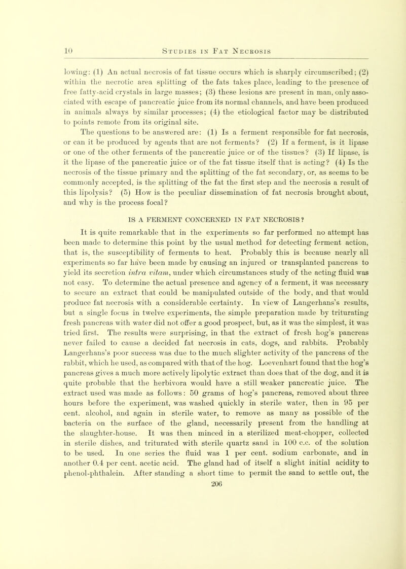 lowing: (1) An actual necrosis of fat tissue occurs which is sharply circumscribed; (2) within the necrotic area splitting of the fats takes place, leading to the presence of free fatty-acid crystals in large masses; (3) these lesions are present in man, only asso- ciated with escape of pancreatic juice from its normal channels, and have been produced in animals always by similar processes; (4) the etiological factor may be distributed to points remote from its original site. The questions to be answered are: (1) Is a ferment responsible for fat necrosis, or can it be produced by agents that are not ferments? (2) If a ferment, is it lipase or one of the other ferments of the pancreatic juice or of the tissues? (3) If lipase, is it the lipase of the pancreatic juice or of the fat tissue itself that is acting? (4) Is the necrosis of the tissue primary and the splitting of the fat secondary, or, as seems to be commonly accepted, is the splitting of the fat the first step and the necrosis a result of this lipolysis? (5) How is the peculiar dissemination of fat necrosis brought about, and why is the process focal? IS A FERMENT CONCERNED IN FAT NECROSIS ? It is quite remarkable that in the experiments so far performed no attempt has been made to determine this point by the usual method for detecting ferment action, that is, the susceptibility of ferments to heat. Probably this is because nearly all experiments so far have been made by causing an injured or transplanted pancreas to yield its secretion intra vitam, under which circumstances study of the acting fluid was not easy. To determine the actual presence and agency of a ferment, it was necessary to secure an extract that could be manipulated outside of the body, and that would produce fat necrosis with a considerable certainty. In view of Langerhans’s results, but a single focus in twelve experiments, the simple preparation made by triturating fresh pancreas with water did not offer a good prospect, but, as it was the simplest, it was tried first. The results were surprising, in that the extract of fresh hog’s pancreas never failed to cause a decided fat necrosis in cats, dogs, and rabbits. Probably Langerhans’s poor success was due to the much slighter activity of the pancreas of the rabbit, which he used, as compared with that of the hog. Loevenhart found that the hog's pancreas gives a much more actively lipolytic extract than does that of the dog, and it is quite probable that the herbivora would have a still weaker pancreatic juice. The extract used was made as follows: 50 grams of hog’s pancreas, removed about three hours before the experiment, was washed quickly in sterile water, then in 95 per cent, alcohol, and again in sterile water, to remove as many as possible of the bacteria on the surface of the gland, necessarily present from the handling at the slaughter-house. It was then minced in a sterilized meat-chopper, collected in sterile dishes, and triturated with sterile quartz sand in 100 c.c. of the solution to be used. In one series the fluid was 1 per cent, sodium carbonate, and in another 0.4 per cent, acetic acid. The gland had of itself a slight initial acidity to plienol-phtlialein. After standing a short time to permit the sand to settle out, the