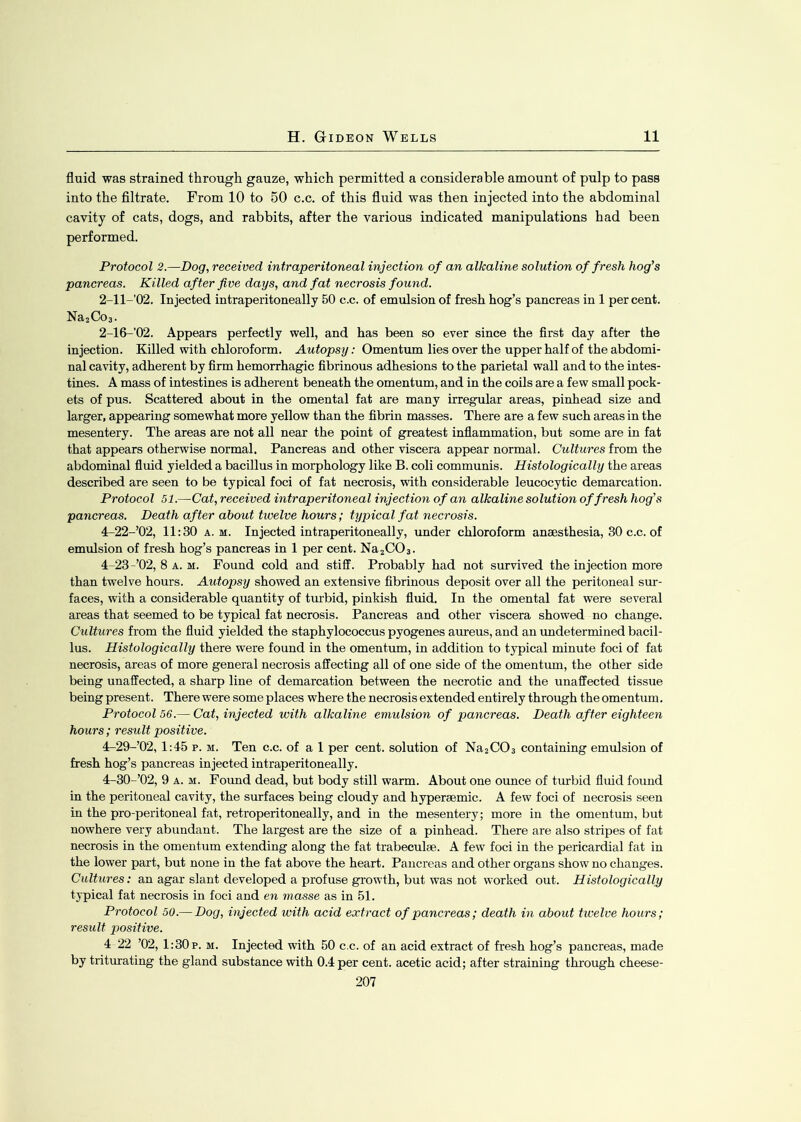 fluid was strained through gauze, which permitted a considerable amount of pulp to pass into the filtrate. From 10 to 50 c.c. of this fluid was then injected into the abdominal cavity of cats, dogs, and rabbits, after the various indicated manipulations had been performed. Protocol 2.—Dog, received intraperitoneal injection of an alkaline solution of fresh hog’s pancreas. Killed after five days, and fat necrosis found. 2-ll-’02. Injected intraperitoneally 50 c.c. of emulsion of fresh hog’s pancreas in 1 percent. Na2Co3. 2-16-’02. Appears perfectly well, and has been so ever since the first day after the injection. Killed with chloroform. Autopsy: Omentum lies over the upper half of the abdomi- nal cavity, adherent by firm hemorrhagic fibrinous adhesions to the parietal wall and to the intes- tines. A mass of intestines is adherent beneath the omentum, and in the coils are a few small pock- ets of pus. Scattered about in the omental fat are many irregular areas, pinhead size and larger, appearing somewhat more yellow than the fibrin masses. There are a few such areas in the mesentery. The areas are not all near the point of greatest inflammation, but some are in fat that appears otherwise normal. Pancreas and other viscera appear normal. Cultures from the abdominal fluid yielded a bacillus in morphology like B. coli communis. Histologically the areas described are seen to be typical foci of fat necrosis, with considerable leucocytic demarcation. Protocol 51.—Cat, received intraperitoneal injection of an alkaline solution of fresh hog’s pancreas. Death after about twelve hours; typical fat necrosis. 4-22-’02, 11:30 a. m. Injected intraperitoneally, under chloroform anaesthesia, 30 c.c. of emulsion of fresh hog’s pancreas in 1 per cent. Na2C03. 4—23-’02, 8 a. m. Found cold and stiff. Probably had not survived the injection more than twelve hours. Autopsy showed an extensive fibrinous deposit over all the peritoneal sur- faces, with a considerable quantity of turbid, pinkish fluid. In the omental fat were several areas that seemed to be typical fat necrosis. Pancreas and other viscera showed no change. Cultures from the fluid yielded the staphylococcus pyogenes aureus, and an undetermined bacil- lus. Histologically there were found in the omentum, in addition to typical minute foci of fat necrosis, areas of more general necrosis affecting all of one side of the omentum, the other side being unaffected, a sharp line of demarcation between the necrotic and the unaffected tissue being present. There were some places where the necrosis extended entirely through the omentum. Protocol 56.— Cat, injected with alkaline emulsion of pancreas. Death after eighteen hours; result positive. 4-29-’02, 1:45 p. m. Ten c.c. of a 1 per cent, solution of Na2C03 containing emulsion of fresh hog’s pancreas injected intraperitoneally. 4-30-’02, 9 a. m. Found dead, but body still warm. About one ounce of turbid fluid found in the peritoneal cavity, the surfaces being cloudy and hyperaemic. A few foci of necrosis seen in the pro-peritoneal fat, retroperitoneally, and in the mesentery; more in the omentum, but nowhere very abundant. The largest are the size of a pinhead. There are also stripes of fat necrosis in the omentum extending along the fat trabeculae. A few foci in the pericardial fat in the lower part, but none in the fat above the heart. Pancreas and other organs show no changes. Cultures: an agar slant developed a profuse growth, but was not worked out. Histologically typical fat necrosis in foci and en masse as in 51. Protocol 50.— Dog, injected with acid extract of pancreas; death in about twelve hours; result positive. 4 22 ’02, 1:30p. m. Injected with 50 c.c. of an acid extract of fresh hog’s pancreas, made by triturating the gland substance with 0.4 per cent, acetic acid; after straining through cheese- 207