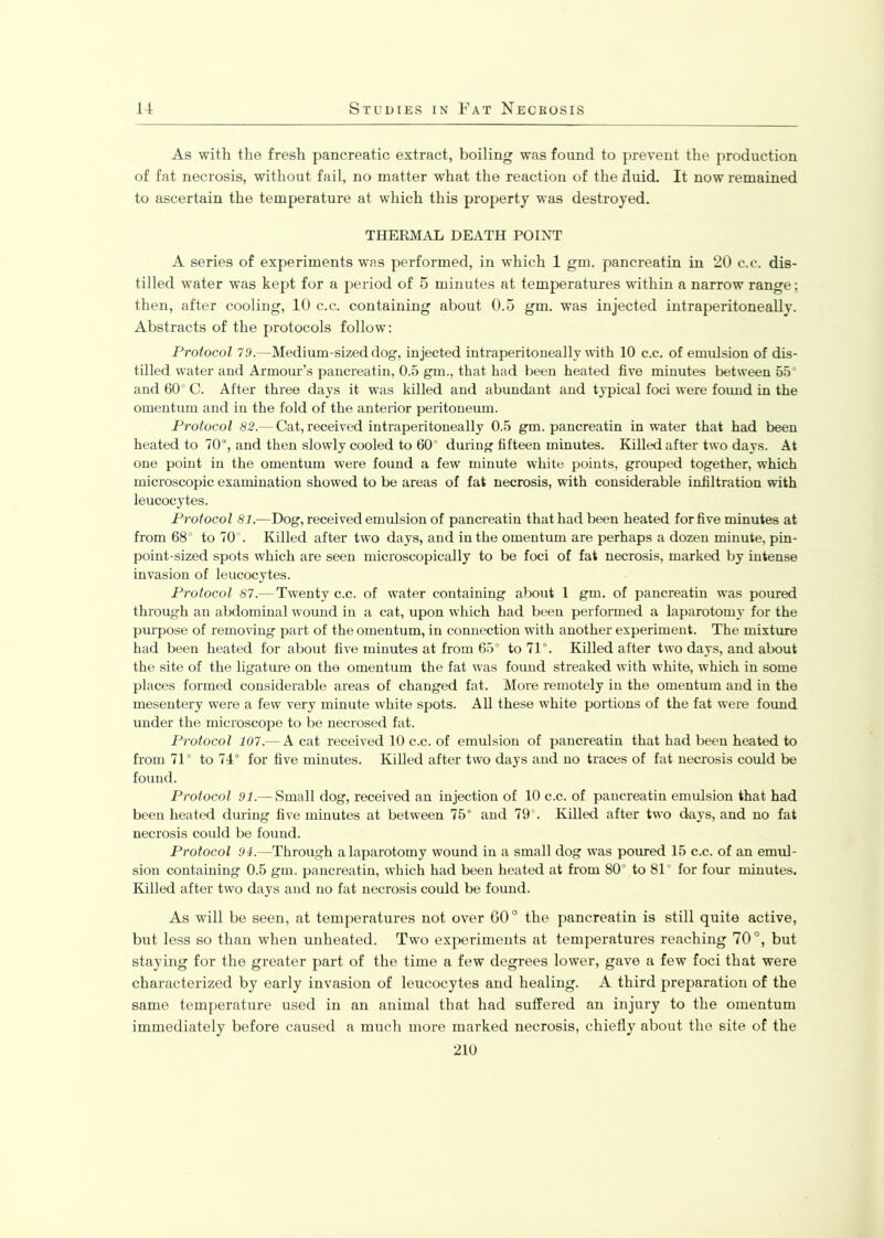 As with the fresh pancreatic extract, boiling was found to prevent the production of fat necrosis, without fail, no matter what the reaction of the duid. It now remained to ascertain the temperature at which this property was destroyed. THERMAL DEATH POINT A series of experiments was performed, in which 1 gm. pancreatin in 20 c.c. dis- tilled water was kept for a period of 5 minutes at temperatures within a narrow range; then, after cooling, 10 c.c. containing about 0.5 gm. was injected intraperitoneally. Abstracts of the protocols follow: Protocol 79.—Medium-sized dog, injected intraperitoneally with 10 c.c. of emulsion of dis- tilled water and Armour’s pancreatin, 0.5 gm., that had been heated five minutes between 55° and 60° C. After three days it was killed and abundant and typical foci were found in the omentum and in the fold of the anterior peritoneum. Protocol 82.— Cat, received intraperitoneally 0.5 gm. pancreatin in water that had been heated to 70°, and then slowly cooled to 60° during fifteen minutes. Killed after two days. At one point in the omentum were found a few minute white points, grouped together, which microscopic examination showed to be areas of fat necrosis, with considerable infiltration with leucocytes. Protocol 81.—Dog, received emulsion of pancreatin that had been heated for five minutes at from 68° to 70°. Killed after two days, and in the omentum are perhaps a dozen minute, pin- point-sized spots which are seen microscopically to be foci of fat necrosis, marked by intense invasion of leucocytes. Protocol 87.— Twenty c.c. of water containing about 1 gm. of pancreatin was poured through an abdominal wound in a cat, upon which had been performed a laparotomy for the purpose of removing part of the omentum, in connection with another experiment. The mixture had been heated for about five minutes at from 65° to 71°. Killed after two days, and about the site of the ligature on the omentum the fat was foimd streaked with white, which in some places formed considerable areas of changed fat. More remotely in the omentum and in the mesentery were a few very minute white spots. All these white portions of the fat were found under the microscope to be necrosed fat. Protocol 107.— A cat received 10 c.c. of emulsion of pancreatin that had been heated to from 71° to 74° for five minutes. Killed after two days and no traces of fat necrosis could be found. Protocol 91.— Small dog, received an injection of 10 c.c. of pancreatin emulsion that had been heated during five minutes at between 75° and 79 . Killed after two days, and no fat necrosis could be found. Protocol 94.—Through a laparotomy wound in a small dog was poured 15 c.c. of an emul- sion containing 0.5 gm. pancreatin, which had been heated at from 80° to 81° for four minutes. Killed after two days and no fat necrosis could be found. As will be seen, at temperatures not over 60° the pancreatin is still quite active, but less so than when unheated. Two experiments at temperatures reaching 70°, but staying for the greater part of the time a few degrees lower, gave a few foci that were characterized by early invasion of leucocytes and healing. A third preparation of the same temperature used in an animal that had suffered an injury to the omentum immediately before caused a much more marked necrosis, chiefly about the site of the 210