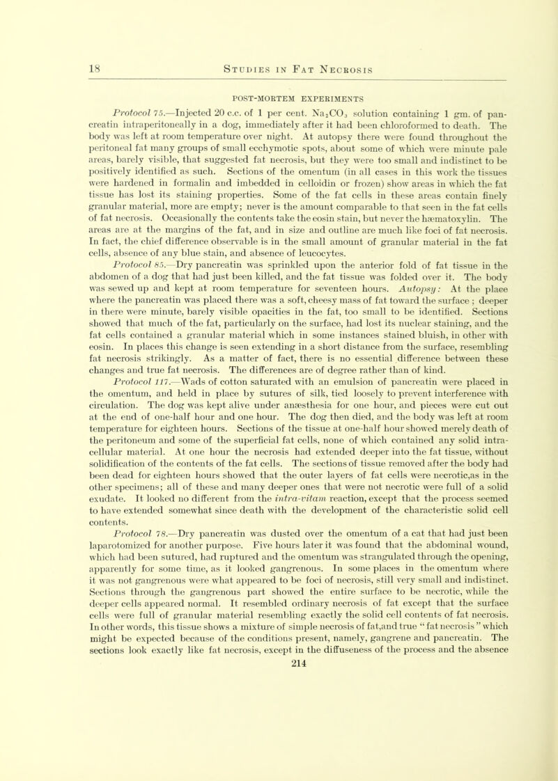 POST-MORTEM EXPERIMENTS Protocol 75.-—Injected 20 c.c. of 1 per cent. Na2CO:i solution containing 1 gm. of pan- creatin intraperitoneally in a dog, immediately after it had been chloroformed to death. The body was left at room temperature over night. At autopsy there were found throughout the peritoneal fat many groups of small ecchymotic spots, about some of which were minute pale areas, barely visible, that suggested fat necrosis, but they were too small and indistinct to be positively identified as such. Sections of the omentum (in all cases in this work the tissues were hardened in formalin and imbedded in celloidin or frozen) show areas in which the fat tissue has lost its staining properties. Some of the fat cells in these areas contain finely granular material, more are empty; never is the amount comparable to that seen in the fat cells of fat necrosis. Occasionally the contents take the eosin stain, but never the haematoxylin. The areas are at the margins of the fat, and in size and outline are much like foci of fat necrosis. In fact, the chief difference observable is in the small amount of granular material in the fat cells, absence of any blue stain, and absence of leucocytes. Protocol 85.—Dry pancreatin was sprinkled upon the anterior fold of fat tissue in the abdomen of a dog that had just been killed, and the fat tissue was folded over it. The body was sewed up and kept at room temperature for seventeen houi-s. Autopsy: At the place where the pancreatin was placed there was a soft, cheesy mass of fat toward the surface ; deeper in there were minute, barely visible opacities in the fat, too small to be identified. Sections showed that much of the fat, particularly on the surface, had lost its nuclear staining, and the fat cells contained a granular material which in some instances stained bluish, in other with eosin. In places this change is seen extending in a short distance from the surface, resembling fat necrosis strikingly. As a matter of fact, there is no essential difference between these changes and true fat necrosis. The differences are of degree rather than of kind. Protocol 117.—Wads of cotton saturated with an emulsion of pancreatin were placed in the omentum, and held in place by sutures of silk, tied loosely to prevent interference with circulation. The dog was kept alive under anaesthesia for one hour, and pieces were cut out at the end of one-half hour and one horn-. The dog then died, and the body was left at room temperature for eighteen hours. Sections of the tissue at one-half hom-showed merely death of the peritoneum and some of the superficial fat cells, none of which contained any solid intra- cellular material. At one hour the necrosis had extended deeper into the fat tissue, without solidification of the contents of the fat cells. The sections of tissue removed after the body had been dead for eighteen hours showed that the outer layers of fat cells were necrotic,as in the other specimens; all of these and many deeper ones that were not necrotic were full of a solid exudate. It looked no different from the intra-vitam reaction, except that the process seemed to have extended somewhat since death with the development of the characteristic solid cell contents. Protocol 78.—Dry pancreatin was dusted over the omentum of a cat that had just been laparotomized for another purpose. Five hours later it was found that the abdominal wound, which had been sutured, had ruptured and the omentum was strangulated through the opening, apparently for some time, as it looked gangrenous. In some places in the omentum where it was not gangrenous were what appeared to be foci of necrosis, still very small and indistinct. Sections through the gangrenous part showed the entire surface to be necrotic, while the deeper cells appeared normal. It resembled ordinary necrosis of fat except that the surface cells were full of granular material resembling exactly the solid cell contents of fat necrosis. In other words, this tissue shows a mixture of simple necrosis of fat,and true “ fat necrosis ” which might be expected because of the conditions present, namely, gangrene and pancreatin. The sections look exactly like fat necrosis, except in the diffuseness of the process and the absence 214