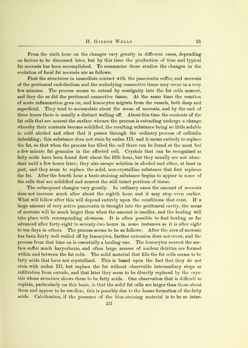 From the sixth hour on the changes vary greatly in different cases, depending on factors to be discussed later, but by this time the production of true and typical fat necrosis has been accomplished. To summarize these studies the changes in the evolution of focal fat necrosis are as follows: First the structures in immediate contact with the pancreatin suffer, and necrosis of the peritoneal endothelium and the underlying connective tissue may occur in a very few minutes. The process seems to extend by contiguity into the fat cells nearest, and they die as did the peritoneal connective tissue. At the same time the reaction of acute inflammation goes on, and leucocytes migrate from the vessels, both deep and superficial. They tend to accumulate about the areas of necrosis, and by the end of three hours there is usually a distinct walling off. About this time the contents of the fat cells that are nearest the surface whence the process is extending undergo a change whereby their contents become solidified, the resulting substance being so little soluble in cold alcohol and ether that it passes through the ordinary process of celloidin imbedding; this substance does not stain by sudan III, and it seems entirely to replace the fat, so that when the process has filled the cell there can be found at the most but a few minute fat granules in the affected cell. Crystals that can be recognized as fatty acids have been found first about the fifth hour, but they usually are not abun- dant until a few hours later; they also escape solution in alcohol and ether, at least in part, and they seem to replace the solid, non-crystalline substance that first replaces the fat. After the fourth hour a basic-staining substance begins to appear in some of the cells that are solidified and nearest the still intact portions of tissue. The subsequent changes vary greatly. In ordinary cases the amount of necrosis does not increase much after about the eighth hour, and it may stop even earlier. What will follow after this will depend entirely upon the conditions that exist. If a large amount of very active pancreatin is brought into the peritoneal cavity, the areas of necrosis will be much larger than when the amount is smaller, and the healing will take place with corresponding slowness. It is often possible to find healing as far advanced after forty-eight to seventy-two hours in some instances as it is after eight to ten days in others. The process seems to be as follows: After the area of necrosis has been fairly well walled off by leucocytes, further extension does not occur, and the process from that time on is essentially a healing one. The leucocytes nearest the sur- face suffer much karyorhexis, and often large masses of nuclear detritus are formed within and between the fat cells. The solid material that fills the fat cells seems to be fatty acids that have not crystallized. This is based upon the fact that they do not stain with sudan III, but replace the fat without observable intermediary steps or infiltration from outside, and that later they seem to be directly replaced by the crys- tals whose structure shows them to be fatty acids. One observation that is difficult to explain, particularly on this basis, is that the solid fat cells are larger than those about them and appear to be swollen; this is possibly due to the looser formation of the fatty acids. Calcification, if the presence of the blue-staining material is to be so inter- 217