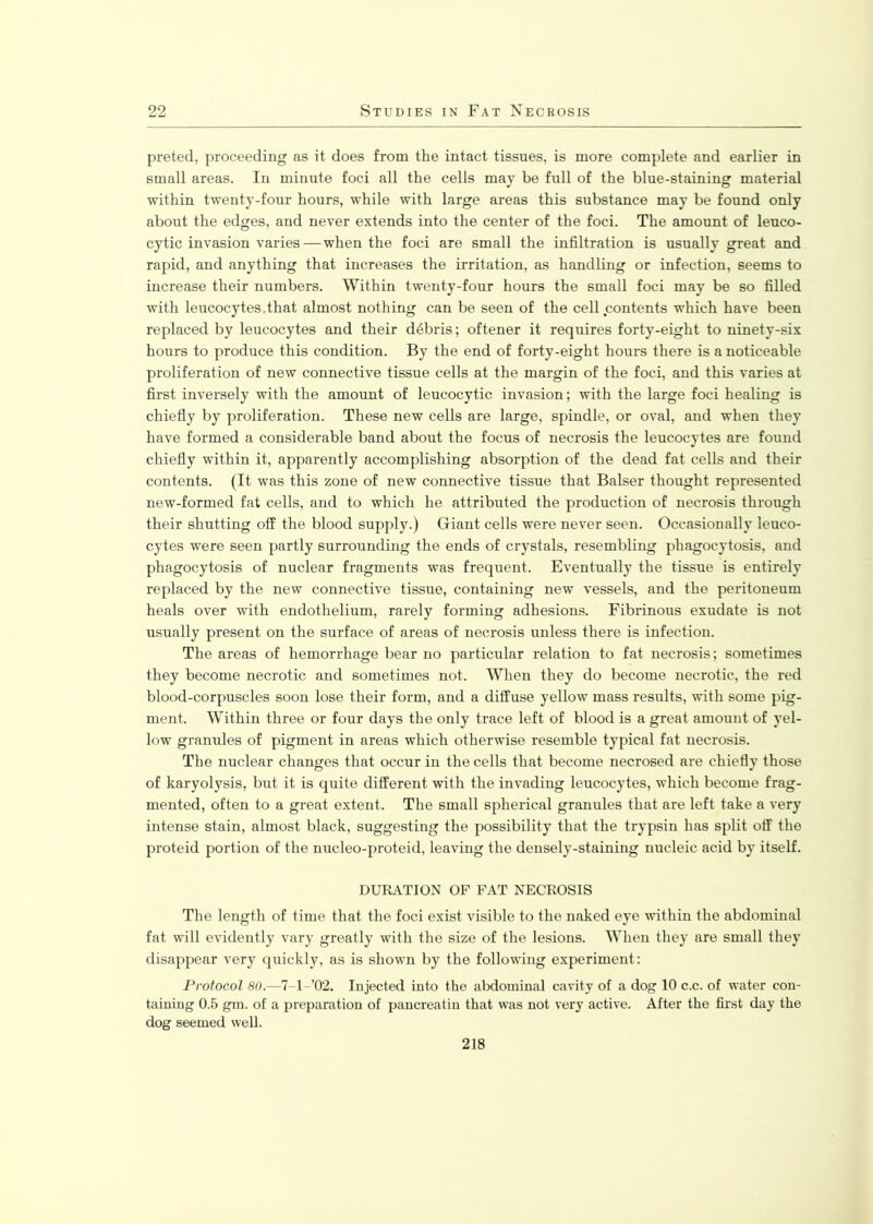 preted, proceeding as it does from the intact tissues, is more complete and earlier in small areas. In minute foci all the cells may be full of the blue-staining material within twenty-four hours, while with large areas this substance may be found only about the edges, and never extends into the center of the foci. The amount of leuco- cytic invasion varies — when the foci are small the infiltration is usually great and rapid, and anything that increases the irritation, as handling or infection, seems to increase their numbers. Within twenty-four hours the small foci may be so filled with leucocytes.that almost nothing can be seen of the cell contents which have been replaced by leucocytes and their debris; oftener it requires forty-eight to ninety-six hours to produce this condition. By the end of forty-eight hours there is a noticeable proliferation of new connective tissue cells at the margin of the foci, and this varies at first inversely with the amount of leucocytic invasion; with the large foci healing is chiefly by proliferation. These new cells are large, spindle, or oval, and when they have formed a considerable band about the focus of necrosis the leucocytes are found chiefly within it, apparently accomplishing absorption of the dead fat cells and their contents. (It was this zone of new connective tissue that Balser thought represented new-formed fat cells, and to which he attributed the production of necrosis through their shutting off the blood supply.) Giant cells were never seen. Occasionally leuco- cytes were seen partly surrounding the ends of crystals, resembling phagocytosis, and phagocytosis of nuclear fragments was frequent. Eventually the tissue is entirely replaced by the new connective tissue, containing new vessels, and the peritoneum heals over with endothelium, rarely forming adhesions. Fibrinous exudate is not usually present on the surface of areas of necrosis unless there is infection. The areas of hemorrhage bear no particular relation to fat necrosis; sometimes they become necrotic and sometimes not. When they do become necrotic, the red blood-corpuscles soon lose their form, and a diffuse yellow mass results, with some pig- ment. Within three or four days the only trace left of blood is a great amount of yel- low granules of pigment in areas which otherwise resemble typical fat necrosis. The nuclear changes that occur in the cells that become necrosed are chiefly those of karyolysis, but it is quite different with the invading leucocytes, which become frag- mented, often to a great extent. The small spherical granules that are left take a very intense stain, almost black, suggesting the possibility that the trypsin has split off the proteid portion of the nucleo-proteid, leaving the densely-staining nucleic acid by itself. DURATION OF FAT NECROSIS The length of time that the foci exist visible to the naked eye within the abdominal fat will evidently vary greatly with the size of the lesions. When they are small they disappear very quickly, as is shown by the following experiment: Protocol 80.—7 1’02. Injected into the abdominal cavity of a dog 10 c.c. of water con- taining 0.5 gm. of a preparation of pancreatin that was not very active. After the first day the dog seemed well. 218
